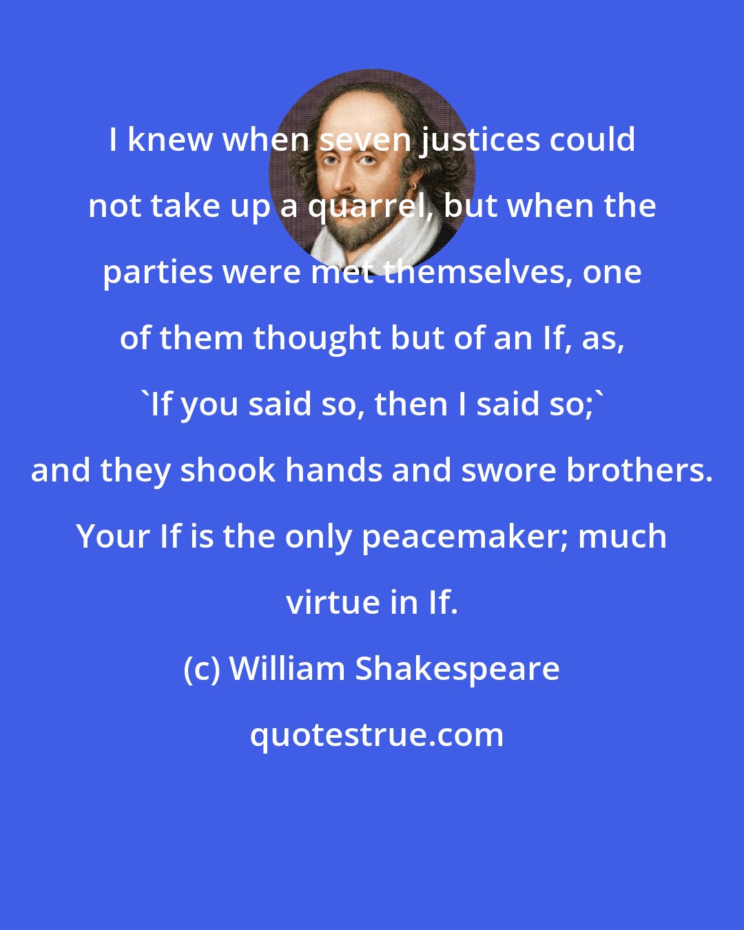 William Shakespeare: I knew when seven justices could not take up a quarrel, but when the parties were met themselves, one of them thought but of an If, as, 'If you said so, then I said so;' and they shook hands and swore brothers. Your If is the only peacemaker; much virtue in If.