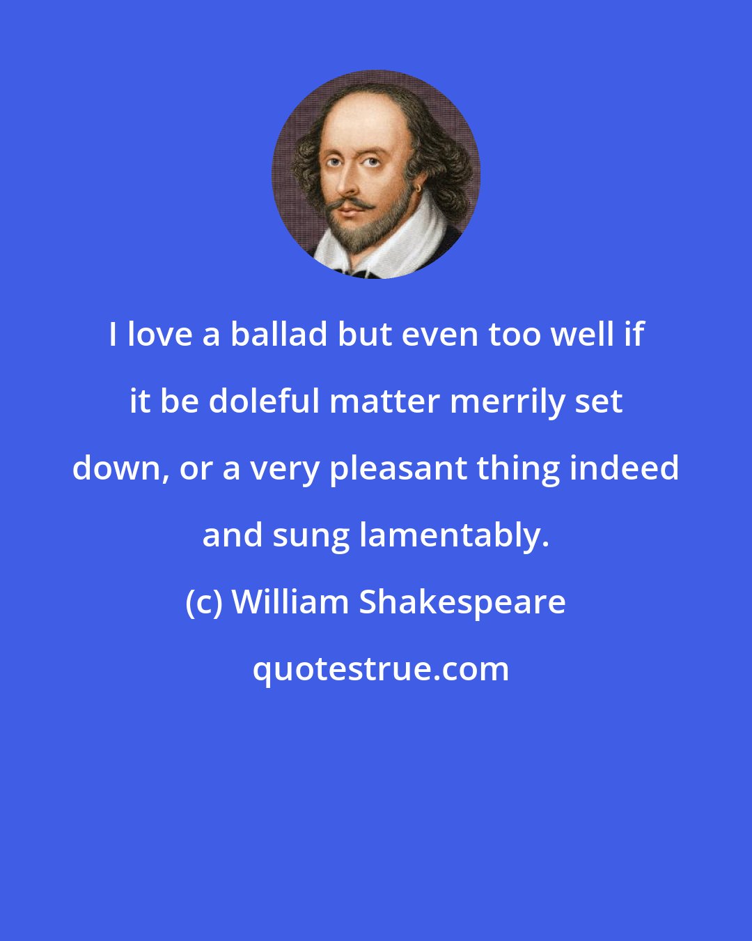 William Shakespeare: I love a ballad but even too well if it be doleful matter merrily set down, or a very pleasant thing indeed and sung lamentably.