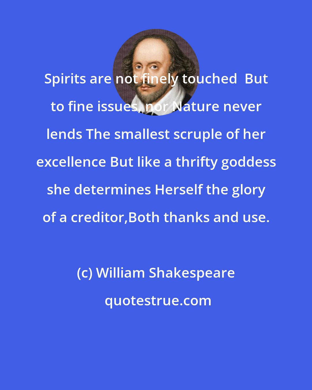 William Shakespeare: Spirits are not finely touched  But to fine issues, nor Nature never lends The smallest scruple of her excellence But like a thrifty goddess she determines Herself the glory of a creditor,Both thanks and use.