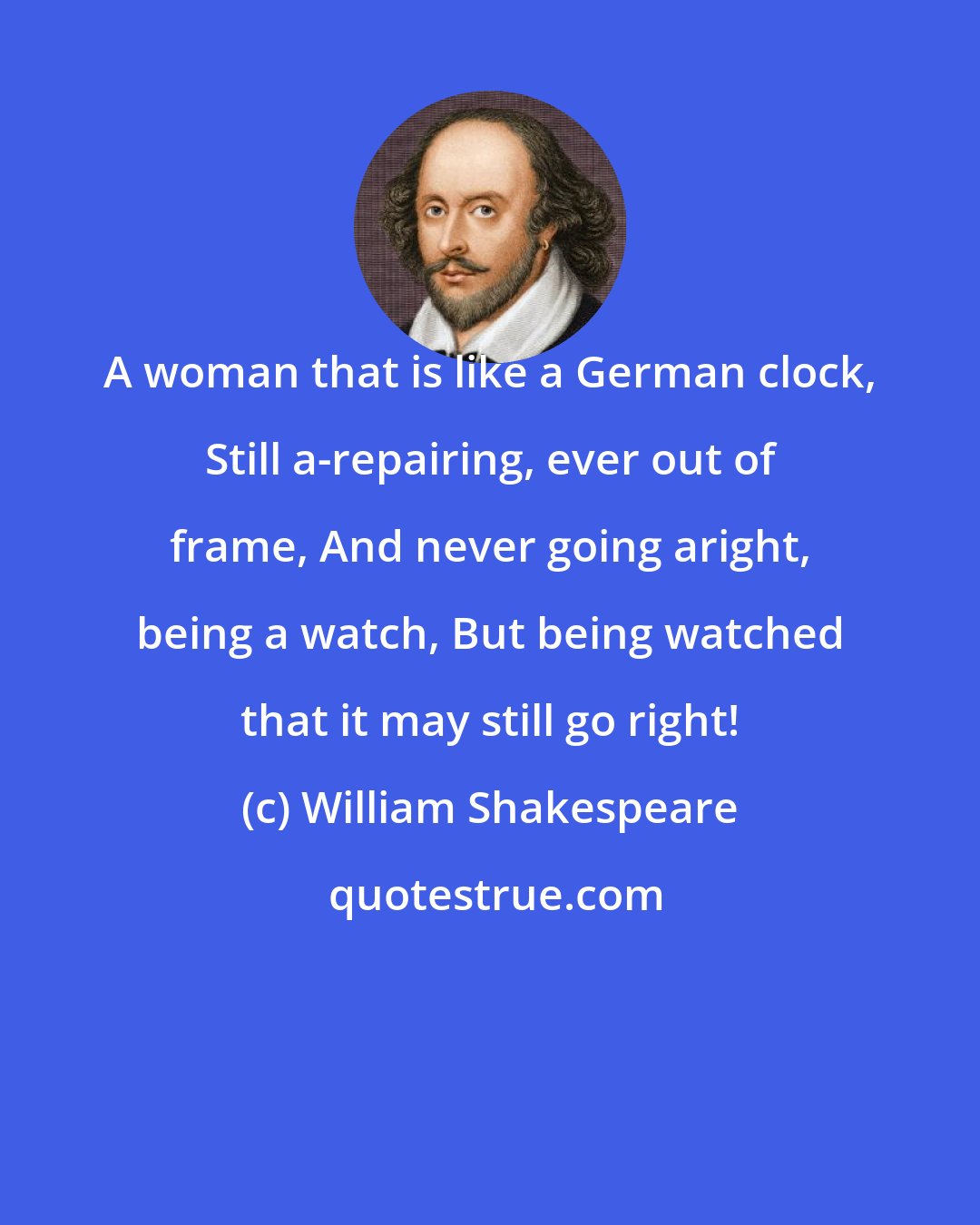 William Shakespeare: A woman that is like a German clock, Still a-repairing, ever out of frame, And never going aright, being a watch, But being watched that it may still go right!