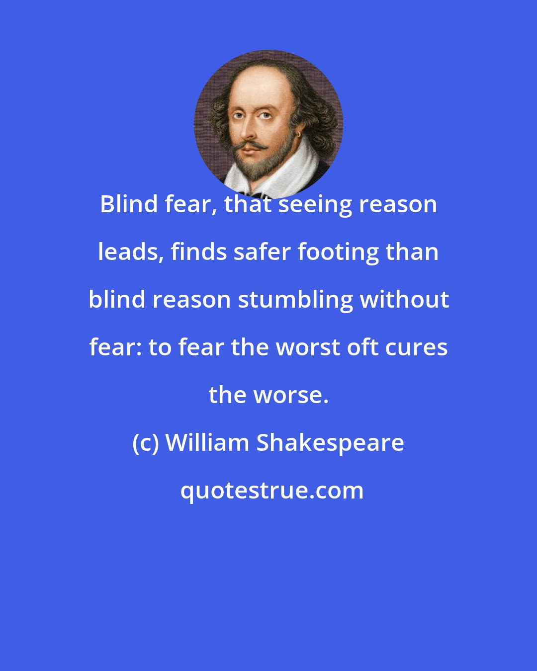 William Shakespeare: Blind fear, that seeing reason leads, finds safer footing than blind reason stumbling without fear: to fear the worst oft cures the worse.