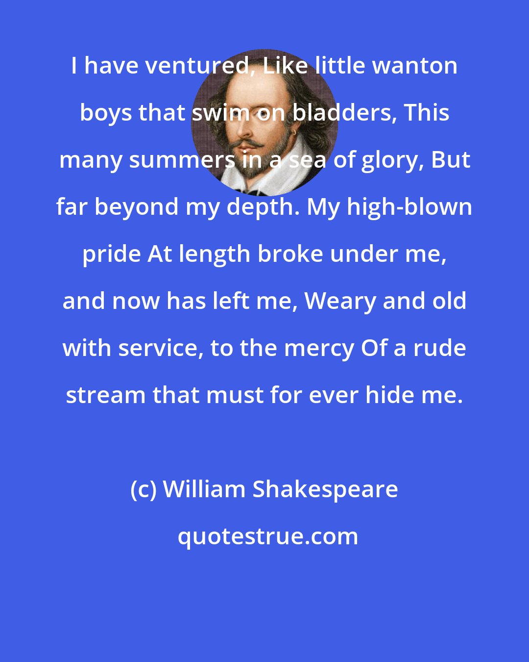 William Shakespeare: I have ventured, Like little wanton boys that swim on bladders, This many summers in a sea of glory, But far beyond my depth. My high-blown pride At length broke under me, and now has left me, Weary and old with service, to the mercy Of a rude stream that must for ever hide me.