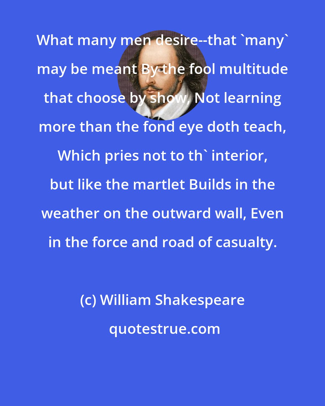 William Shakespeare: What many men desire--that 'many' may be meant By the fool multitude that choose by show, Not learning more than the fond eye doth teach, Which pries not to th' interior, but like the martlet Builds in the weather on the outward wall, Even in the force and road of casualty.