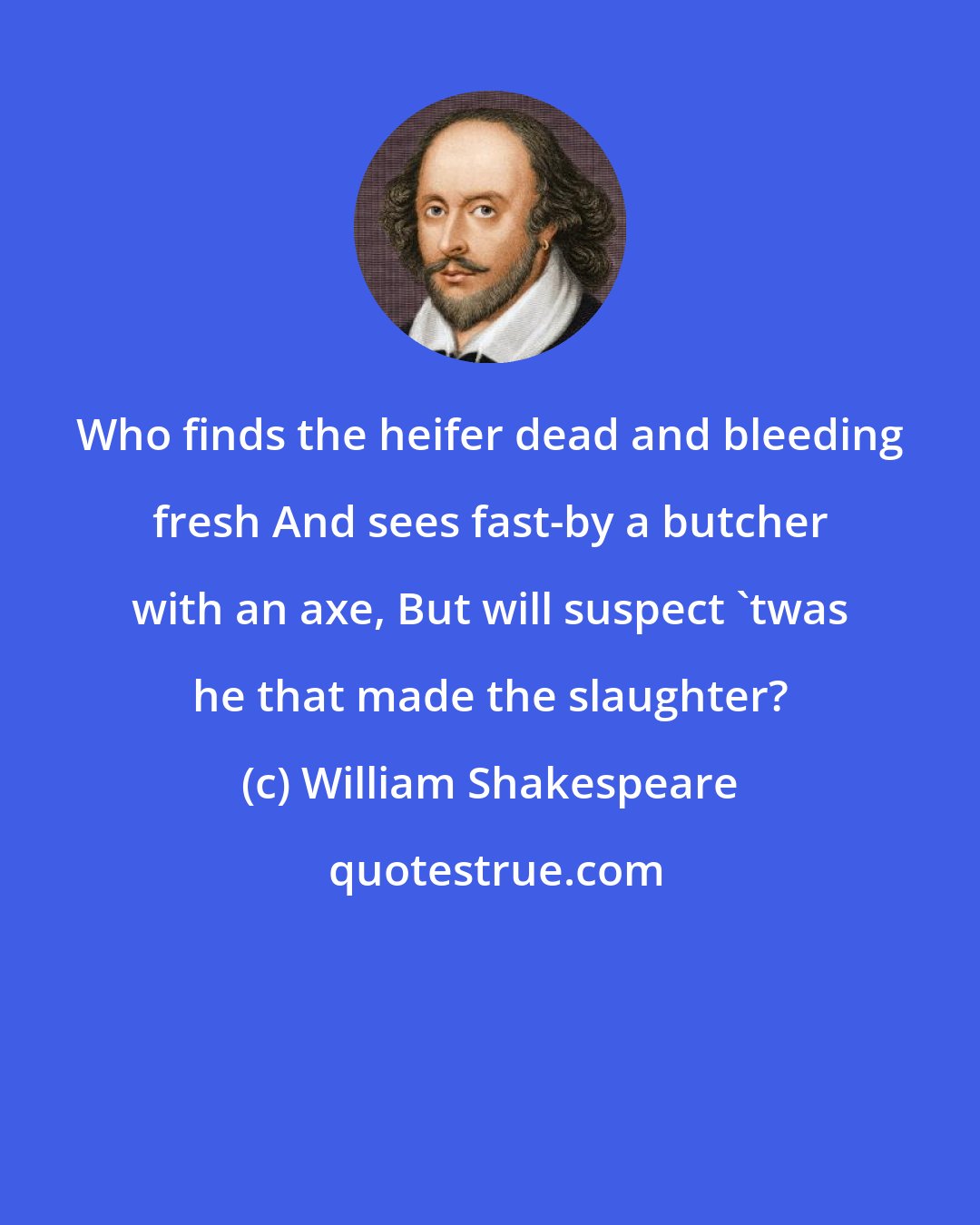 William Shakespeare: Who finds the heifer dead and bleeding fresh And sees fast-by a butcher with an axe, But will suspect 'twas he that made the slaughter?