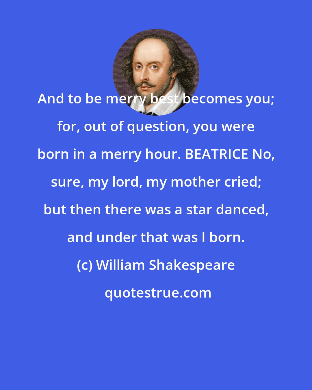 William Shakespeare: And to be merry best becomes you; for, out of question, you were born in a merry hour. BEATRICE No, sure, my lord, my mother cried; but then there was a star danced, and under that was I born.