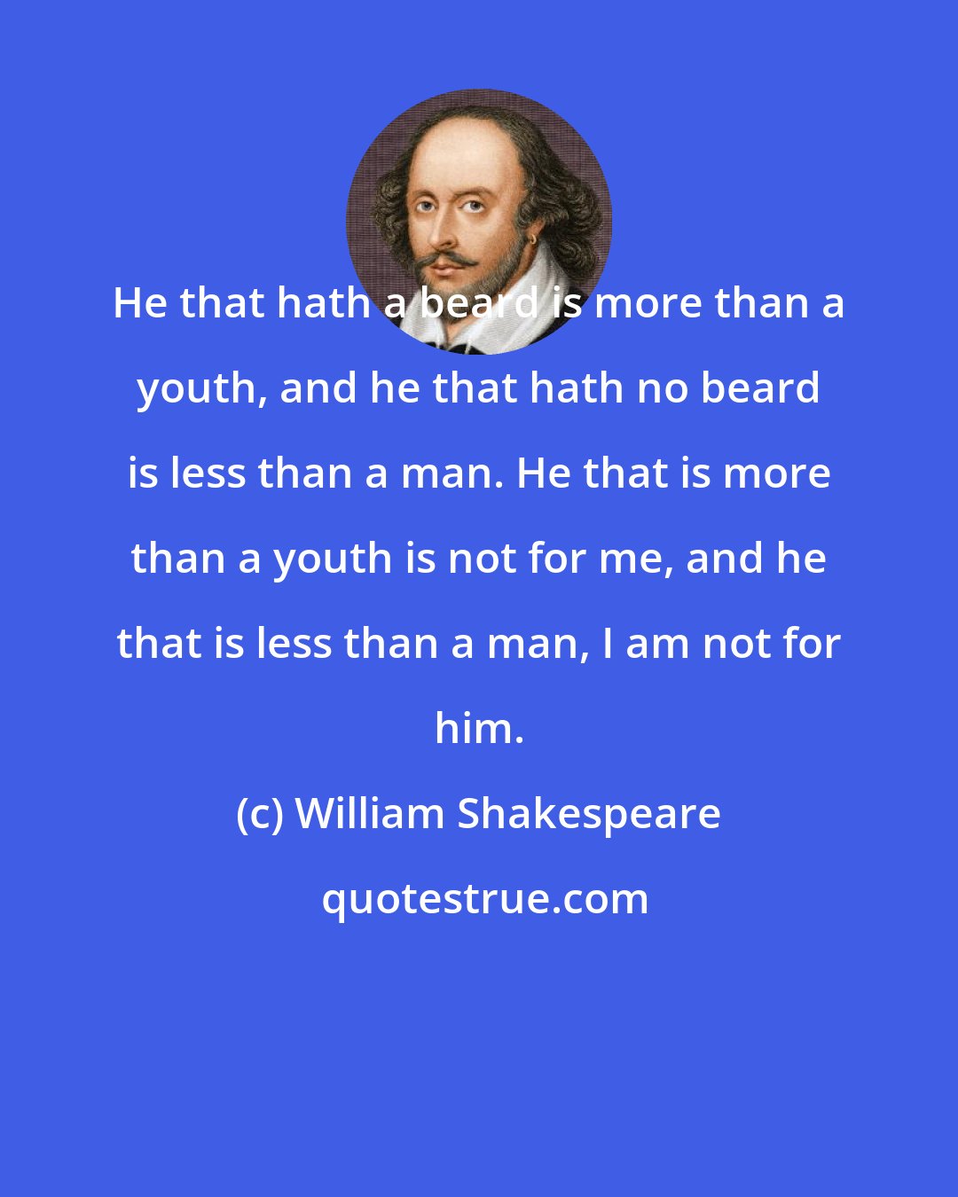 William Shakespeare: He that hath a beard is more than a youth, and he that hath no beard is less than a man. He that is more than a youth is not for me, and he that is less than a man, I am not for him.