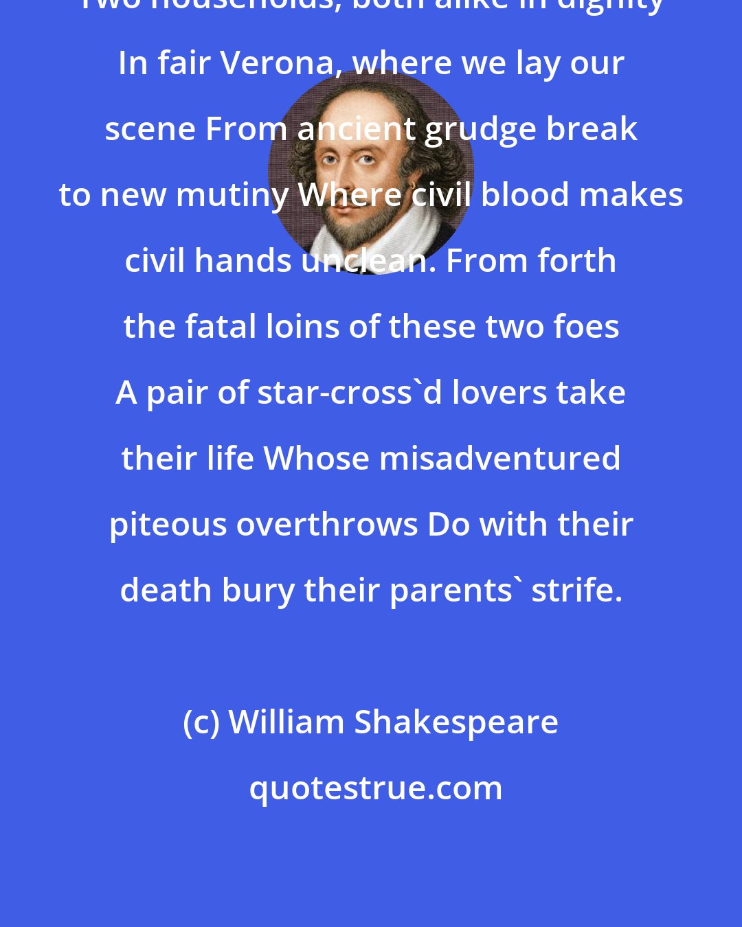 William Shakespeare: Two households, both alike in dignity In fair Verona, where we lay our scene From ancient grudge break to new mutiny Where civil blood makes civil hands unclean. From forth the fatal loins of these two foes A pair of star-cross'd lovers take their life Whose misadventured piteous overthrows Do with their death bury their parents' strife.