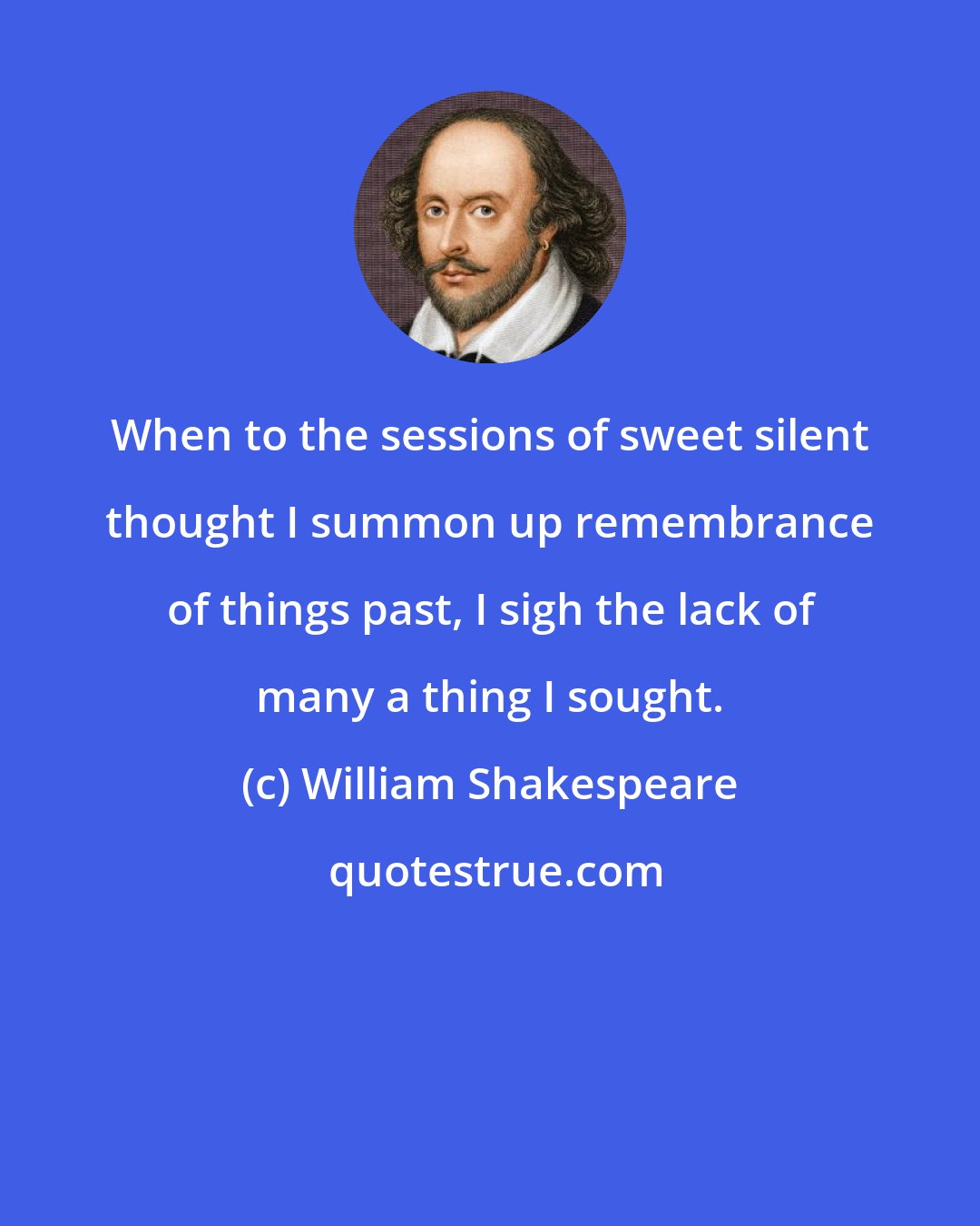 William Shakespeare: When to the sessions of sweet silent thought I summon up remembrance of things past, I sigh the lack of many a thing I sought.