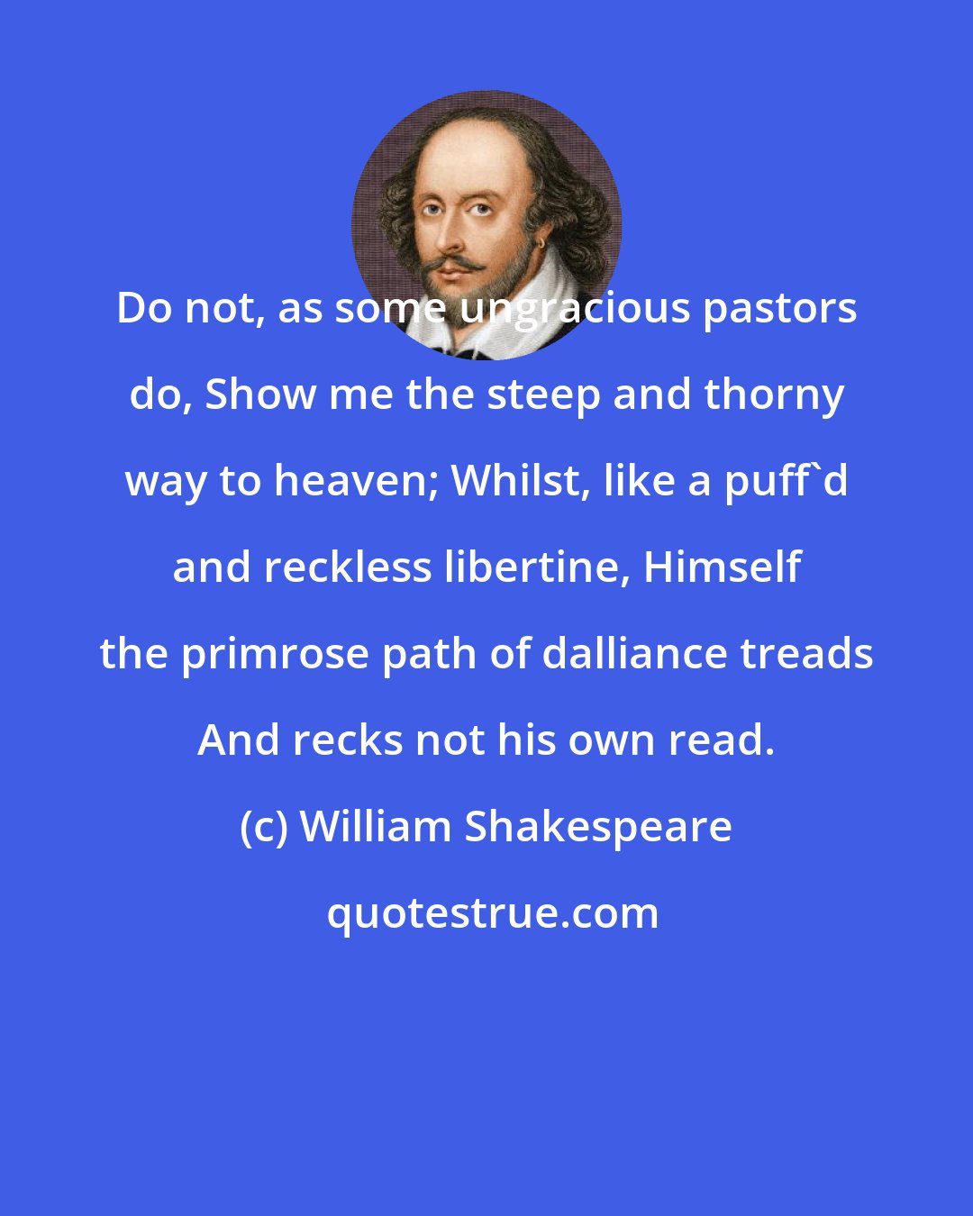 William Shakespeare: Do not, as some ungracious pastors do, Show me the steep and thorny way to heaven; Whilst, like a puff'd and reckless libertine, Himself the primrose path of dalliance treads And recks not his own read.