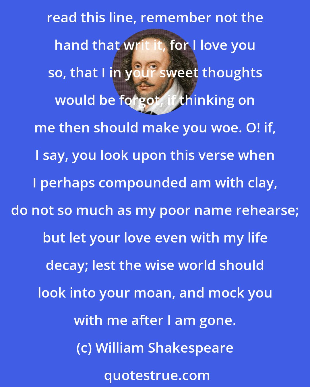 William Shakespeare: No longer mourn for me when I am dead than you shall hear the surly sullen bell give warning to the world that I am fled from this vile world with vilest worms to dwell: nay, if you read this line, remember not the hand that writ it, for I love you so, that I in your sweet thoughts would be forgot, if thinking on me then should make you woe. O! if, I say, you look upon this verse when I perhaps compounded am with clay, do not so much as my poor name rehearse; but let your love even with my life decay; lest the wise world should look into your moan, and mock you with me after I am gone.