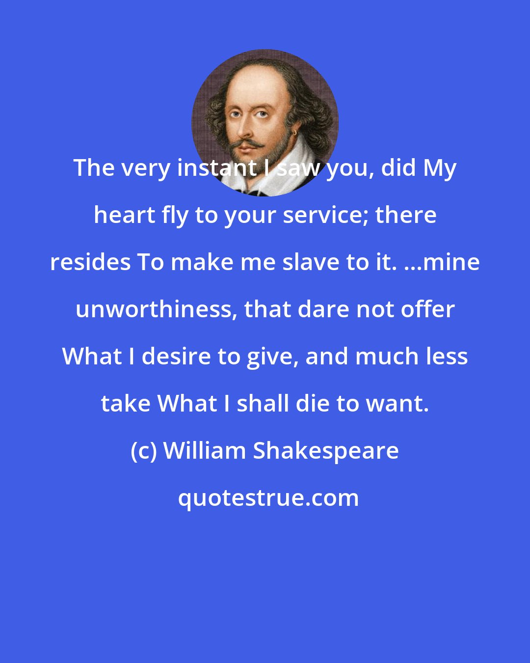 William Shakespeare: The very instant I saw you, did My heart fly to your service; there resides To make me slave to it. ...mine unworthiness, that dare not offer What I desire to give, and much less take What I shall die to want.