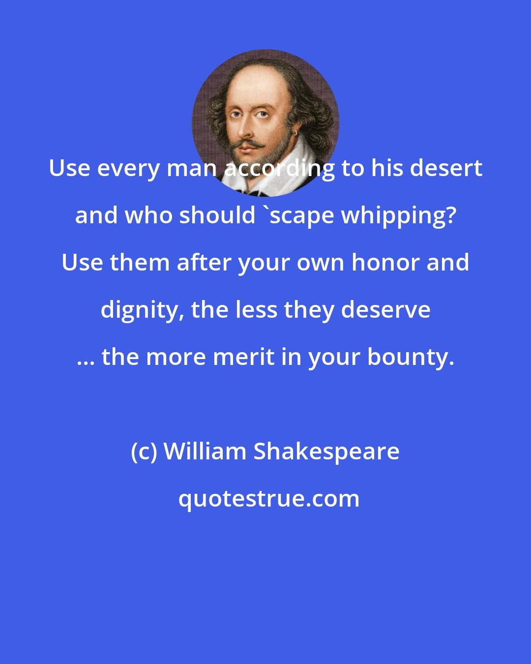 William Shakespeare: Use every man according to his desert and who should 'scape whipping? Use them after your own honor and dignity, the less they deserve ... the more merit in your bounty.