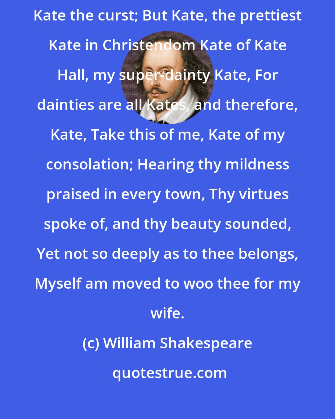 William Shakespeare: You lie, in faith; for you are call'd plain Kate, And bonny Kate and sometimes Kate the curst; But Kate, the prettiest Kate in Christendom Kate of Kate Hall, my super-dainty Kate, For dainties are all Kates, and therefore, Kate, Take this of me, Kate of my consolation; Hearing thy mildness praised in every town, Thy virtues spoke of, and thy beauty sounded, Yet not so deeply as to thee belongs, Myself am moved to woo thee for my wife.