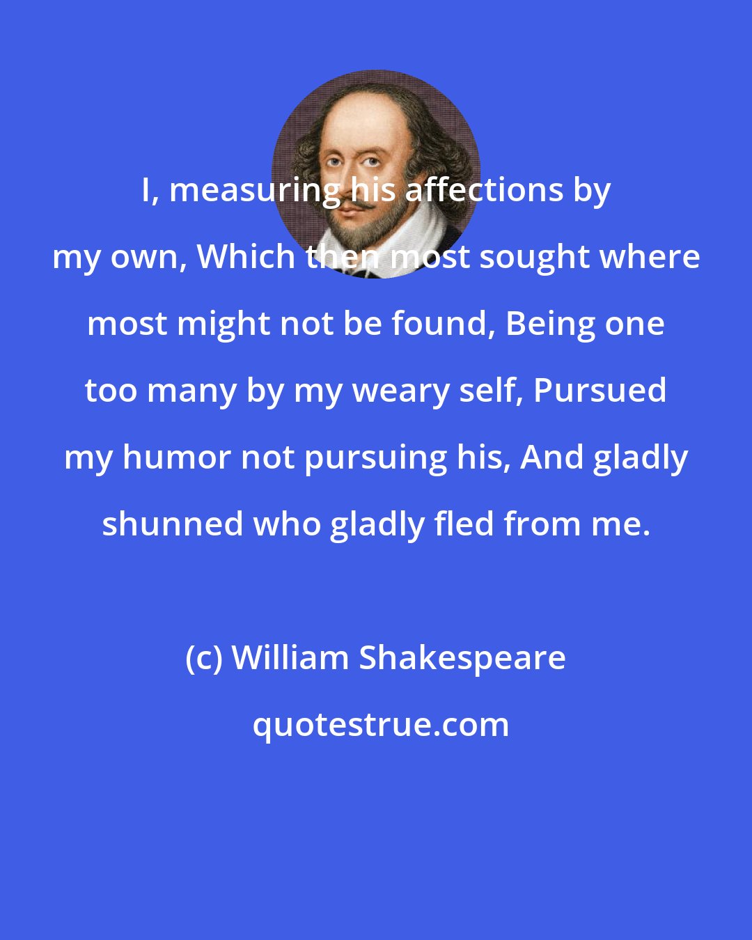 William Shakespeare: I, measuring his affections by my own, Which then most sought where most might not be found, Being one too many by my weary self, Pursued my humor not pursuing his, And gladly shunned who gladly fled from me.