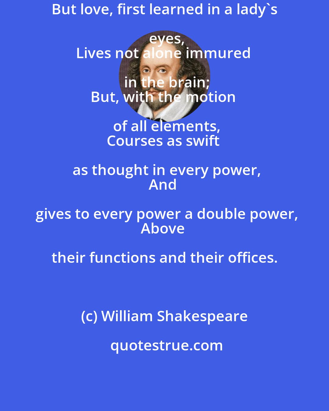 William Shakespeare: But love, first learned in a lady's eyes,
Lives not alone immured in the brain;
But, with the motion of all elements,
Courses as swift as thought in every power,
And gives to every power a double power,
Above their functions and their offices.