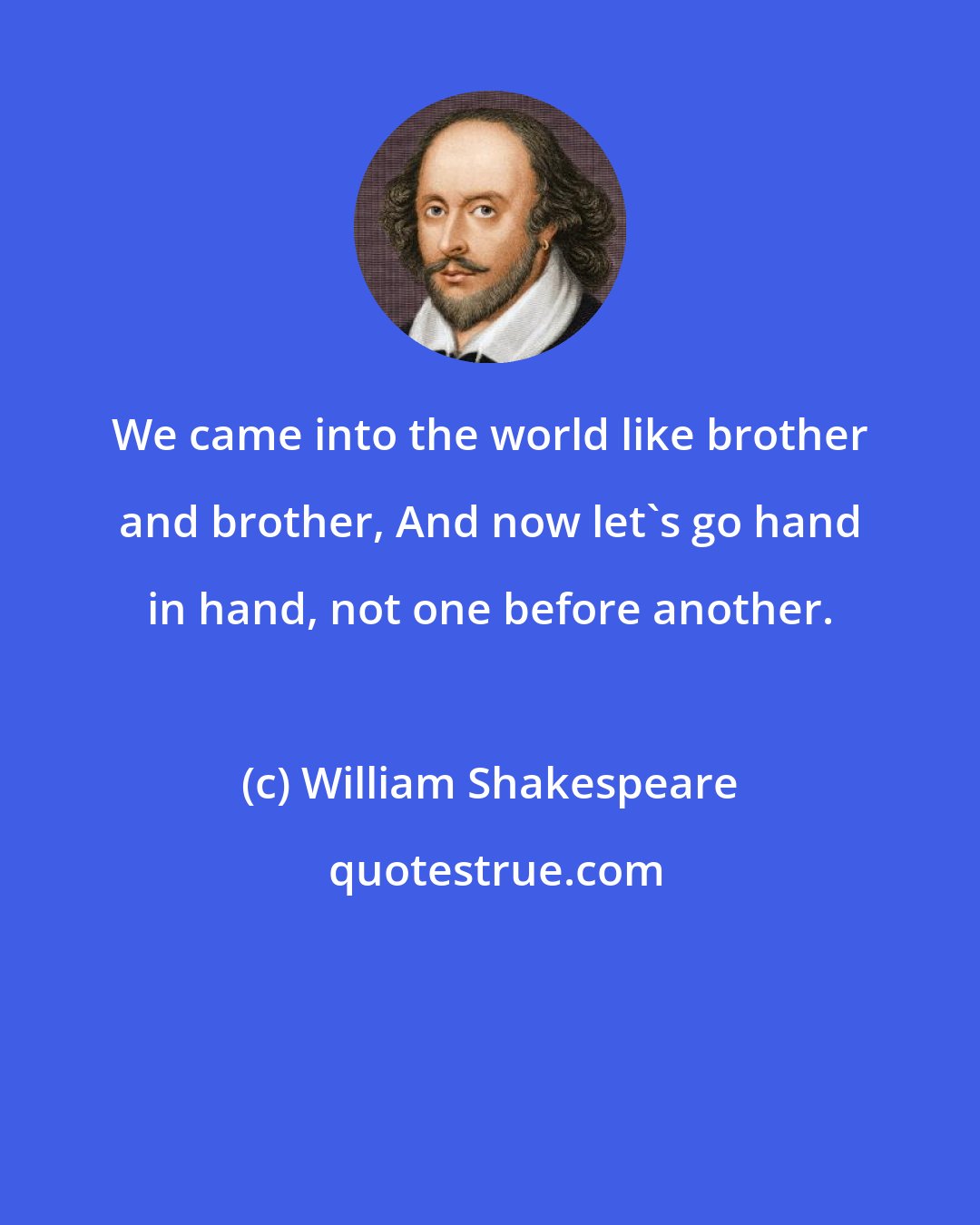 William Shakespeare: We came into the world like brother and brother, And now let's go hand in hand, not one before another.