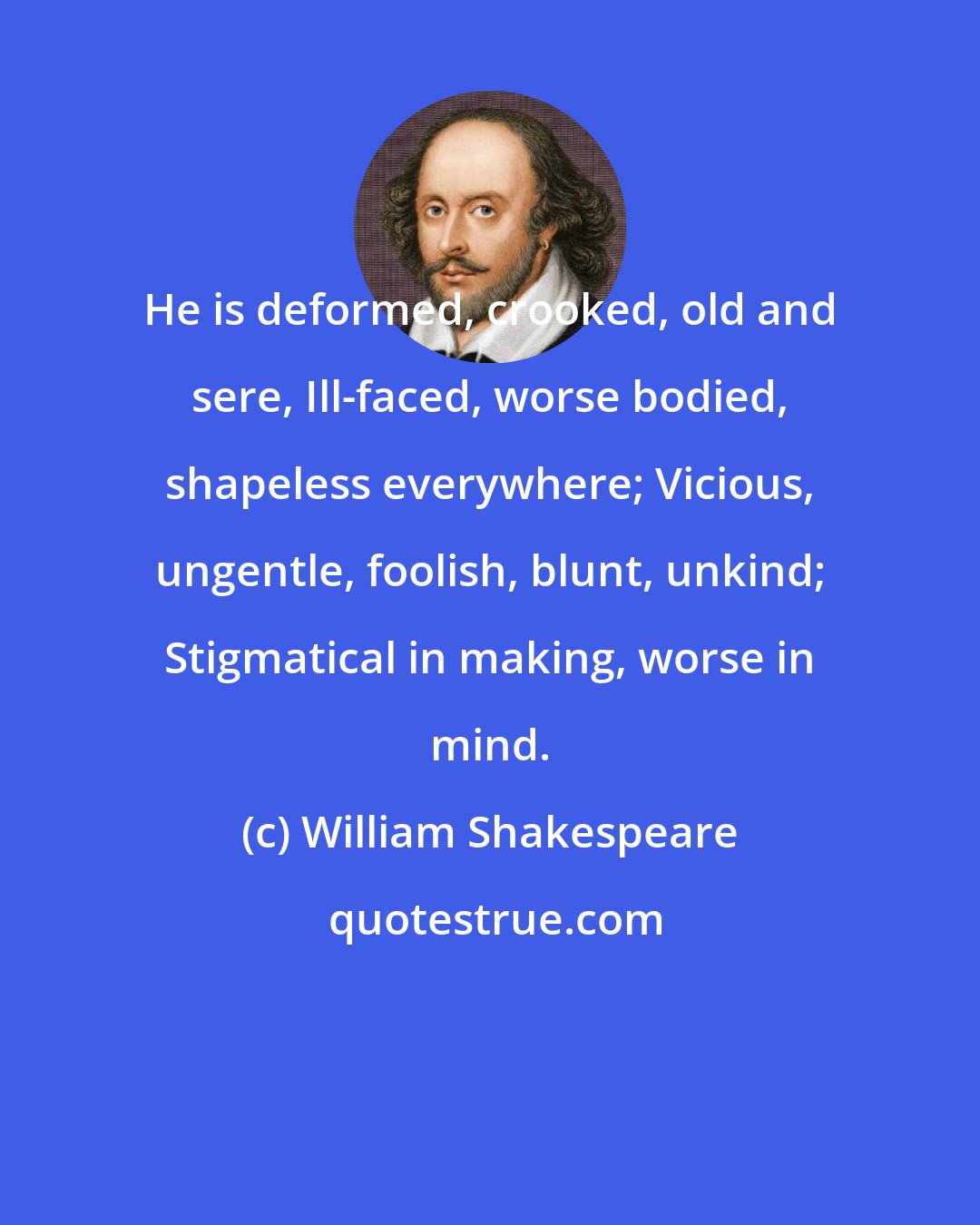 William Shakespeare: He is deformed, crooked, old and sere, Ill-faced, worse bodied, shapeless everywhere; Vicious, ungentle, foolish, blunt, unkind; Stigmatical in making, worse in mind.