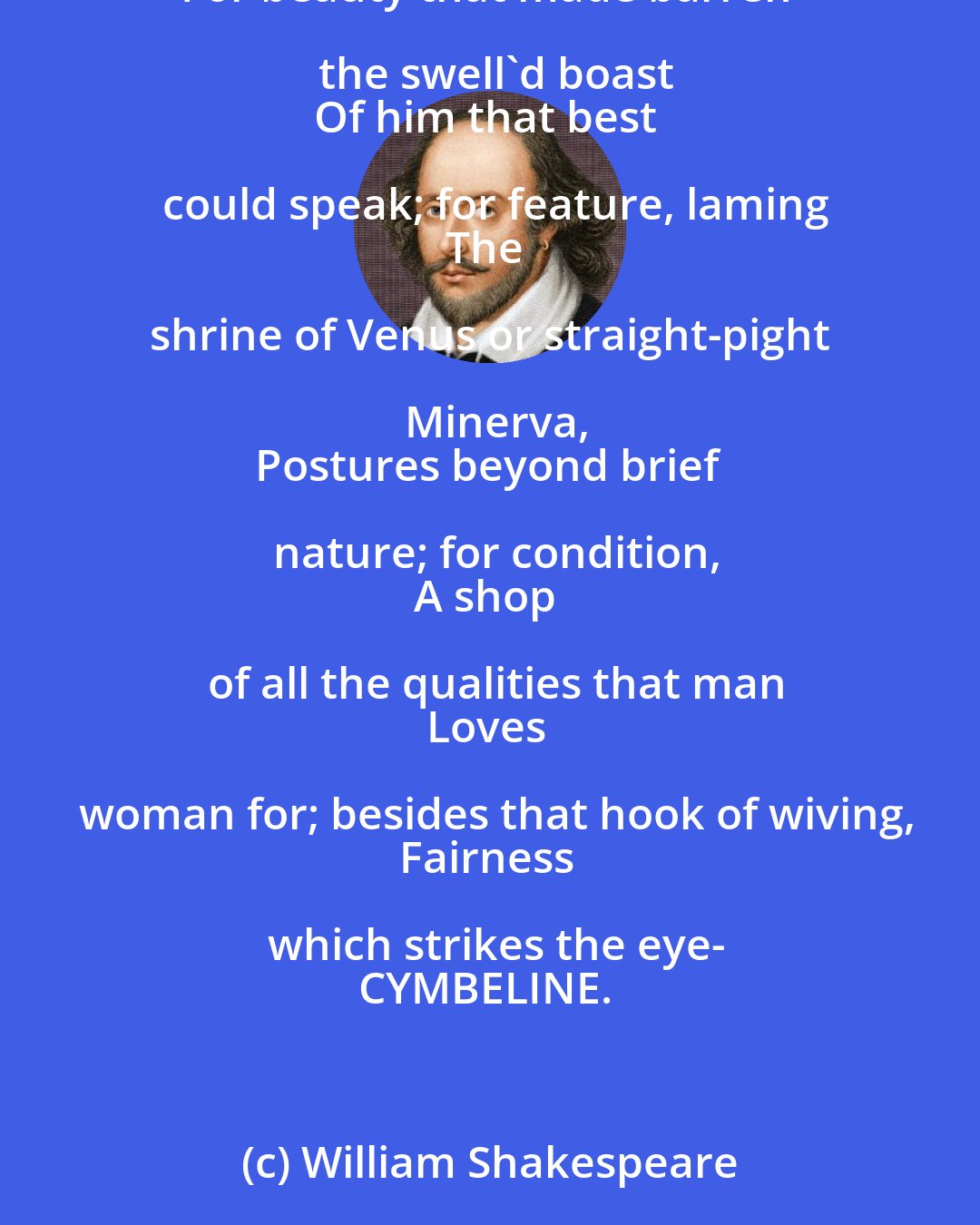 William Shakespeare: He was too good to be
Where ill men were, and was the best of all
Amongst the rar'st of good ones- sitting sadly
Hearing us praise our loves of Italy
For beauty that made barren the swell'd boast
Of him that best could speak; for feature, laming
The shrine of Venus or straight-pight Minerva,
Postures beyond brief nature; for condition,
A shop of all the qualities that man
Loves woman for; besides that hook of wiving,
Fairness which strikes the eye-
CYMBELINE.