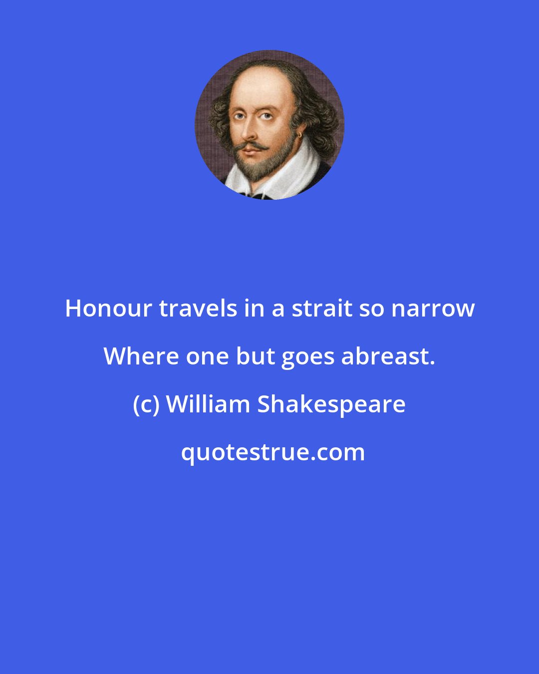 William Shakespeare: Honour travels in a strait so narrow Where one but goes abreast.