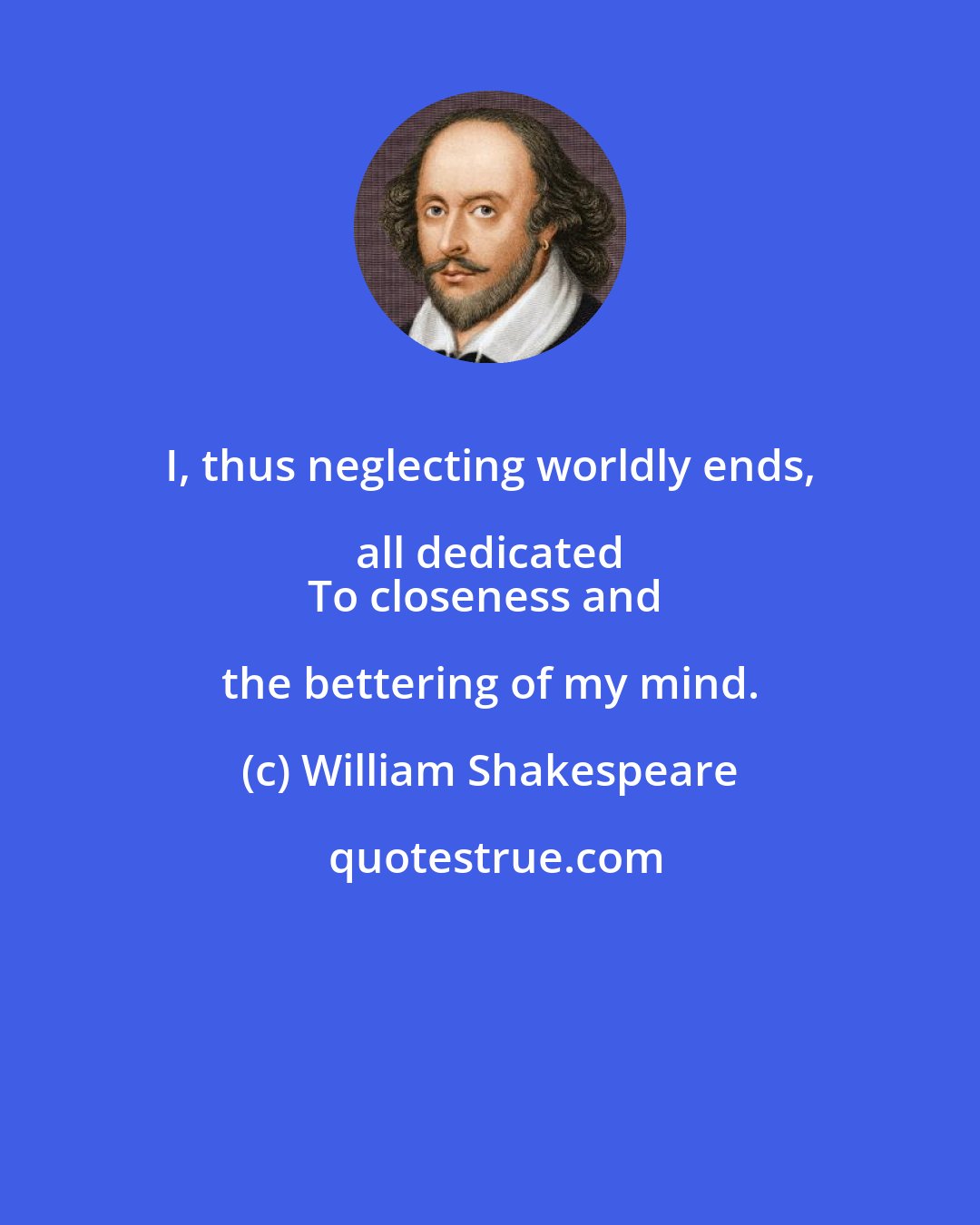 William Shakespeare: I, thus neglecting worldly ends, all dedicated 
To closeness and the bettering of my mind.