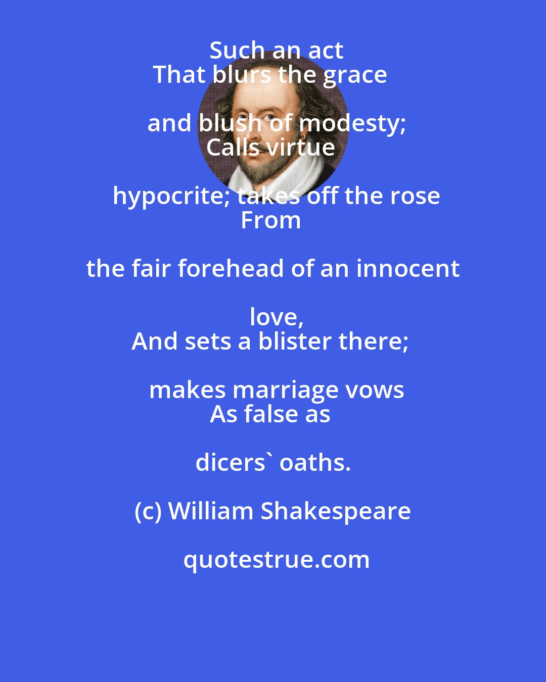 William Shakespeare: Such an act
That blurs the grace and blush of modesty;
Calls virtue hypocrite; takes off the rose
From the fair forehead of an innocent love,
And sets a blister there; makes marriage vows
As false as dicers' oaths.