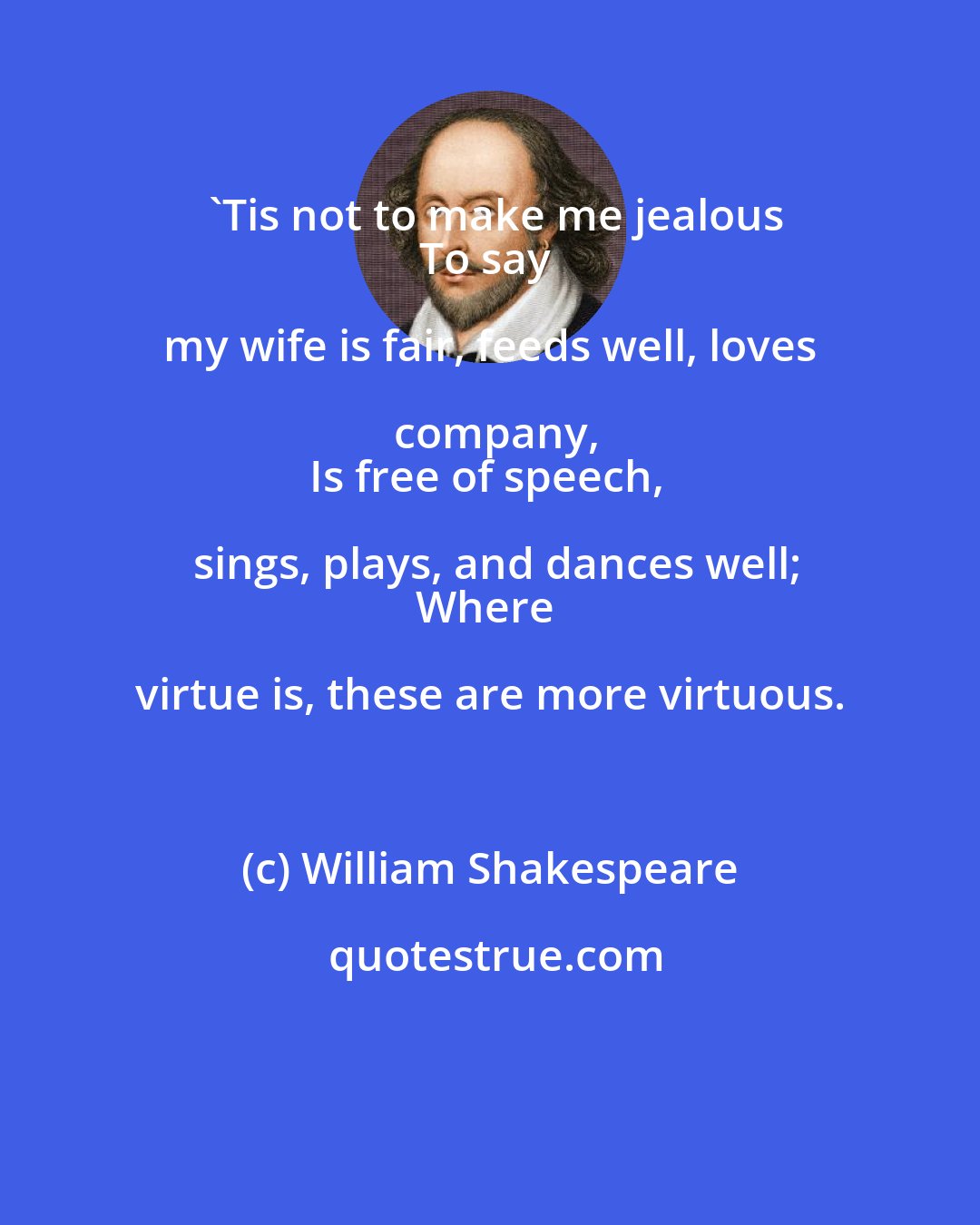 William Shakespeare: 'Tis not to make me jealous
To say my wife is fair, feeds well, loves company,
Is free of speech, sings, plays, and dances well;
Where virtue is, these are more virtuous.