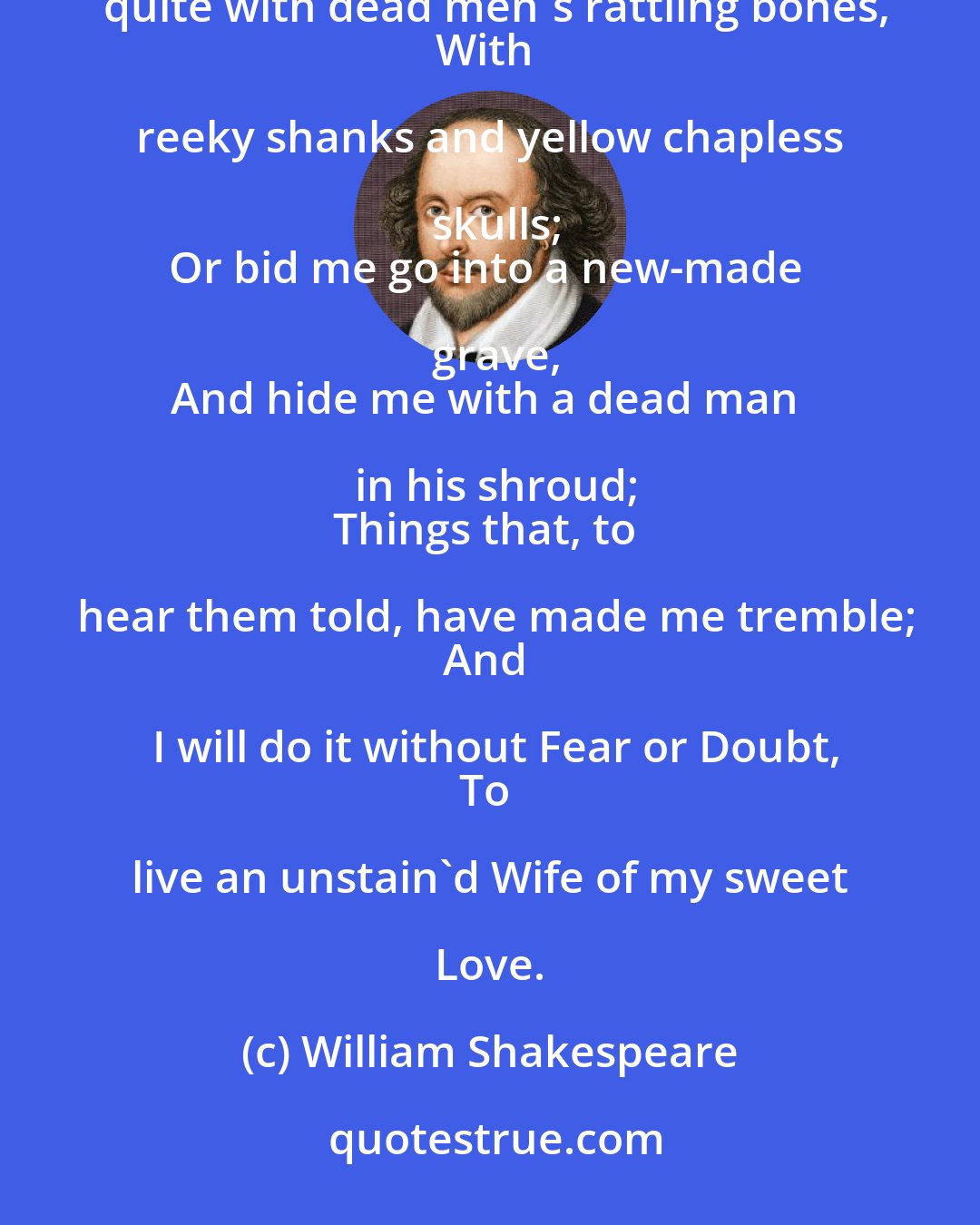 William Shakespeare: Chain me with roaring bears;
Or shut me nightly in a charnel-house,
O'er-covered quite with dead men's rattling bones,
With reeky shanks and yellow chapless skulls;
Or bid me go into a new-made grave,
And hide me with a dead man in his shroud;
Things that, to hear them told, have made me tremble;
And I will do it without Fear or Doubt,
To live an unstain'd Wife of my sweet Love.
