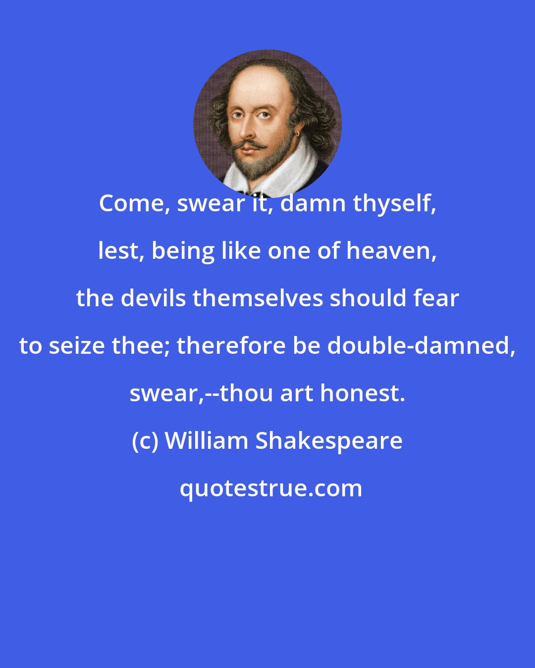 William Shakespeare: Come, swear it, damn thyself, lest, being like one of heaven, the devils themselves should fear to seize thee; therefore be double-damned, swear,--thou art honest.