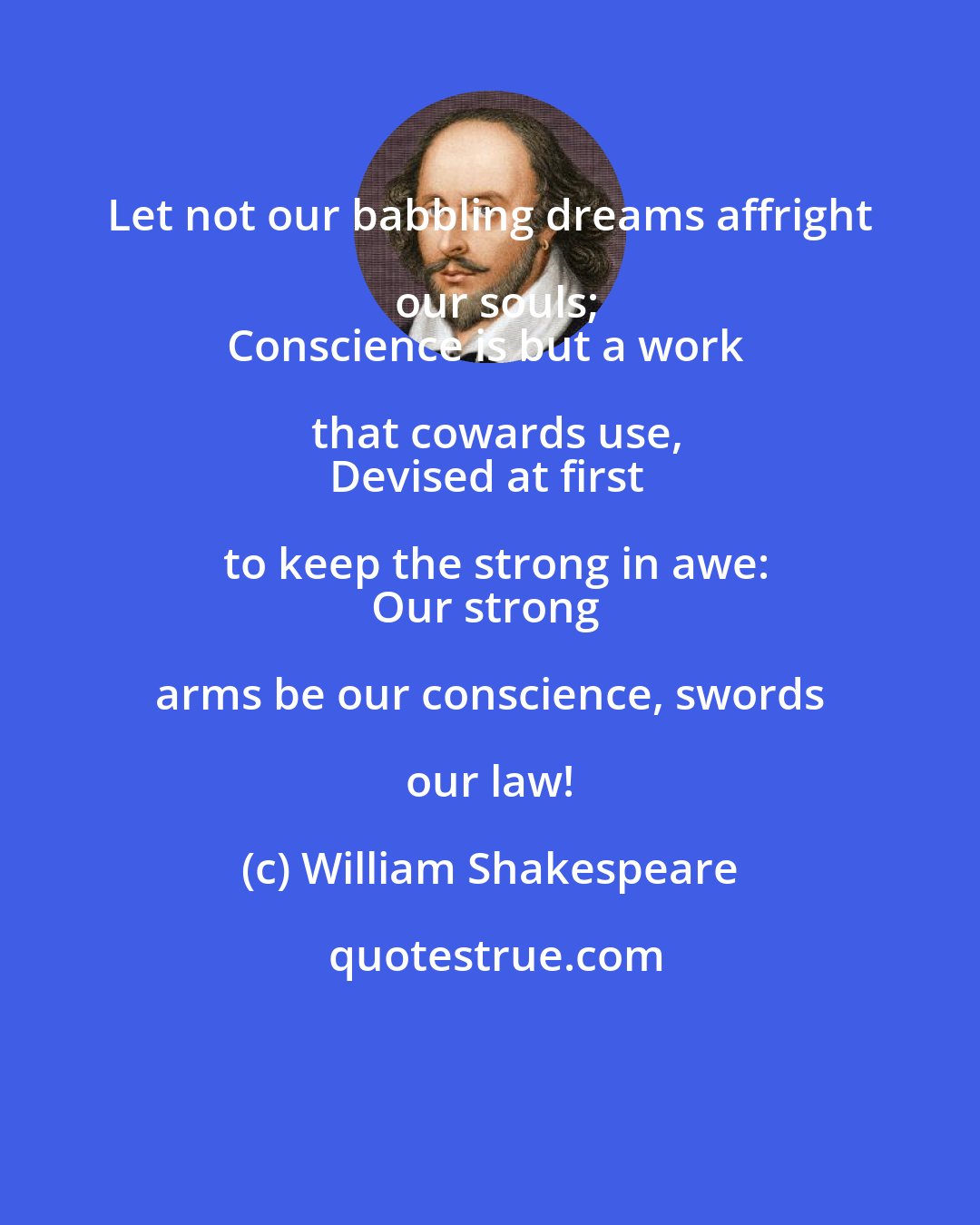 William Shakespeare: Let not our babbling dreams affright our souls;
Conscience is but a work that cowards use,
Devised at first to keep the strong in awe:
Our strong arms be our conscience, swords our law!