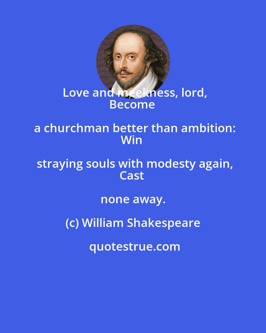 William Shakespeare: Love and meekness, lord,
Become a churchman better than ambition:
Win straying souls with modesty again,
Cast none away.