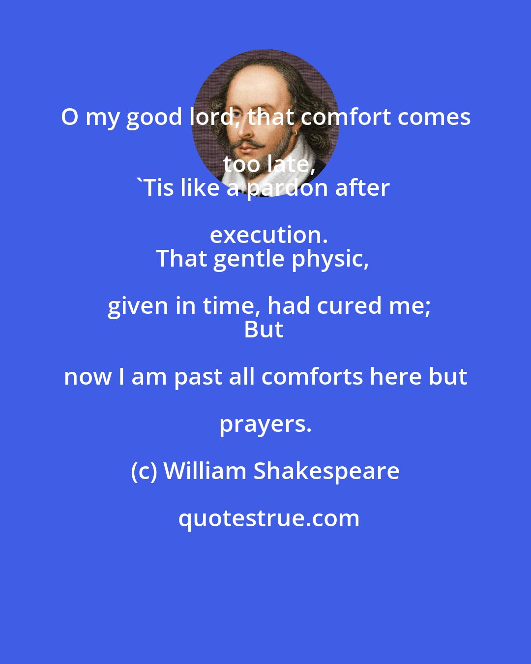William Shakespeare: O my good lord, that comfort comes too late,
'Tis like a pardon after execution.
That gentle physic, given in time, had cured me;
But now I am past all comforts here but prayers.