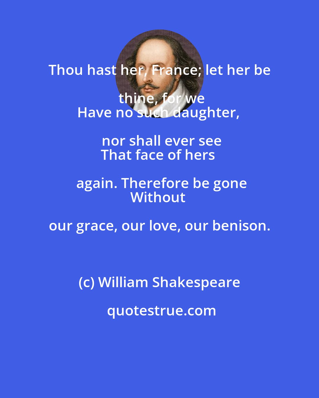 William Shakespeare: Thou hast her, France; let her be thine, for we
Have no such daughter, nor shall ever see
That face of hers again. Therefore be gone
Without our grace, our love, our benison.