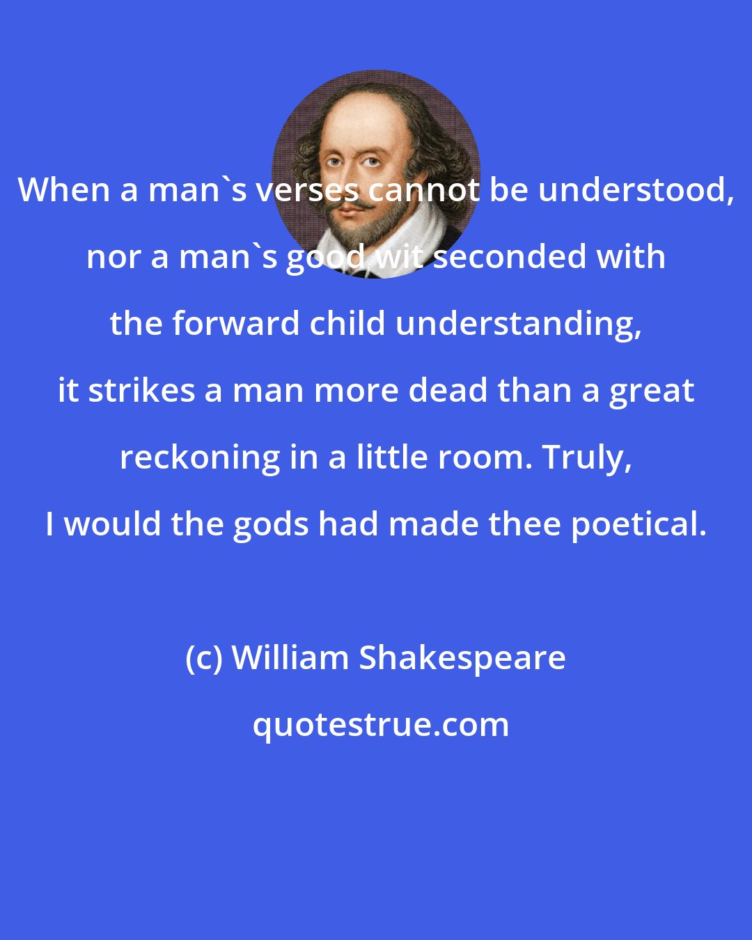 William Shakespeare: When a man's verses cannot be understood, nor a man's good wit seconded with the forward child understanding, it strikes a man more dead than a great reckoning in a little room. Truly, I would the gods had made thee poetical.