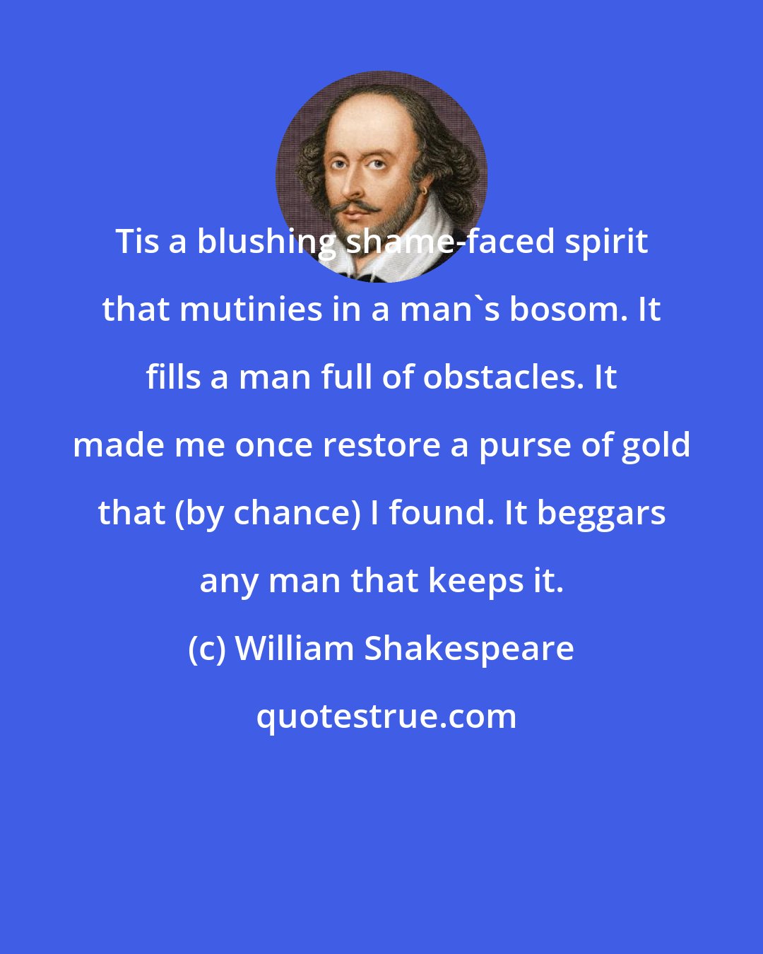 William Shakespeare: Tis a blushing shame-faced spirit that mutinies in a man's bosom. It fills a man full of obstacles. It made me once restore a purse of gold that (by chance) I found. It beggars any man that keeps it.
