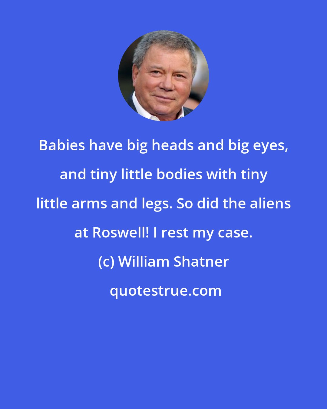 William Shatner: Babies have big heads and big eyes, and tiny little bodies with tiny little arms and legs. So did the aliens at Roswell! I rest my case.