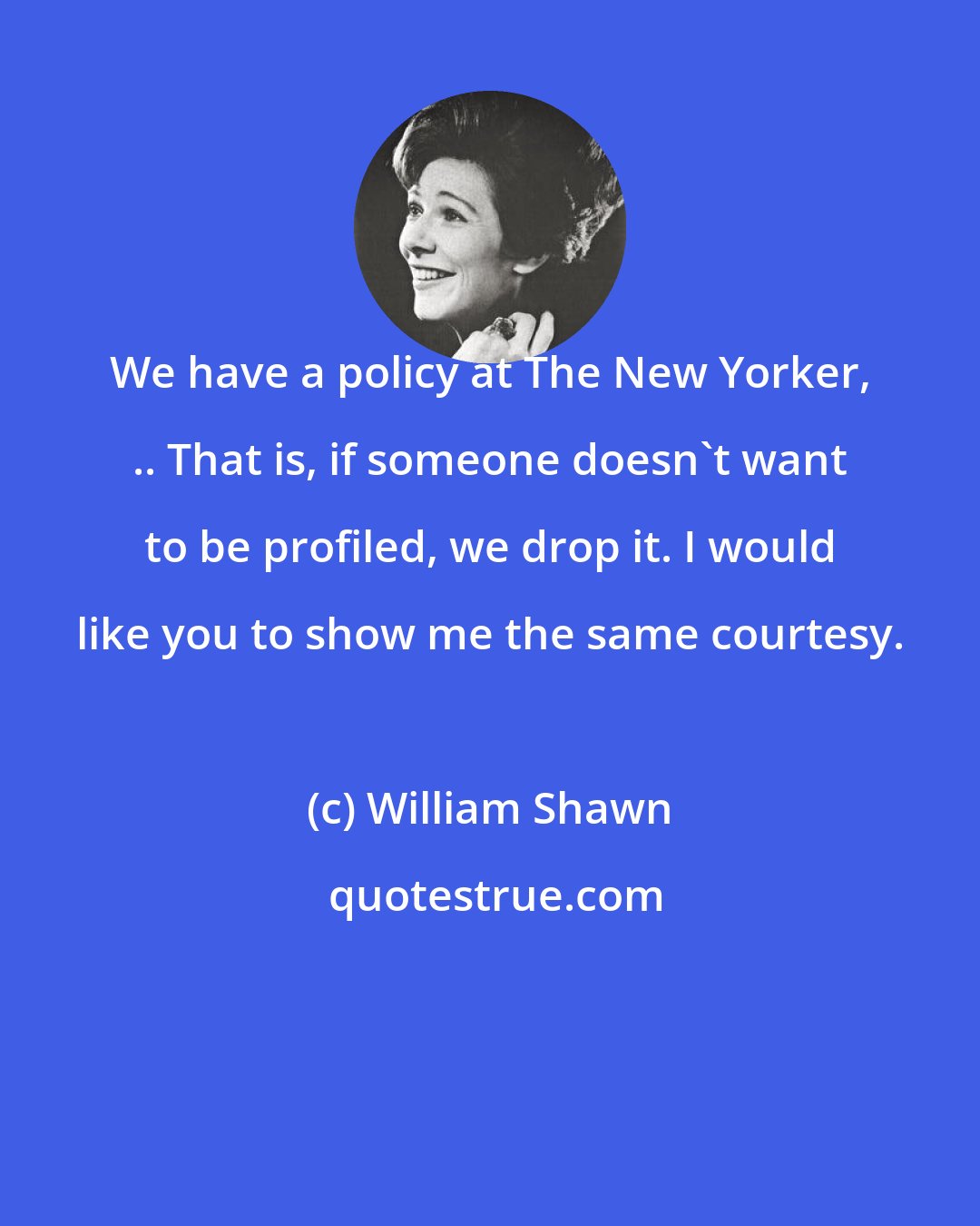 William Shawn: We have a policy at The New Yorker, .. That is, if someone doesn't want to be profiled, we drop it. I would like you to show me the same courtesy.