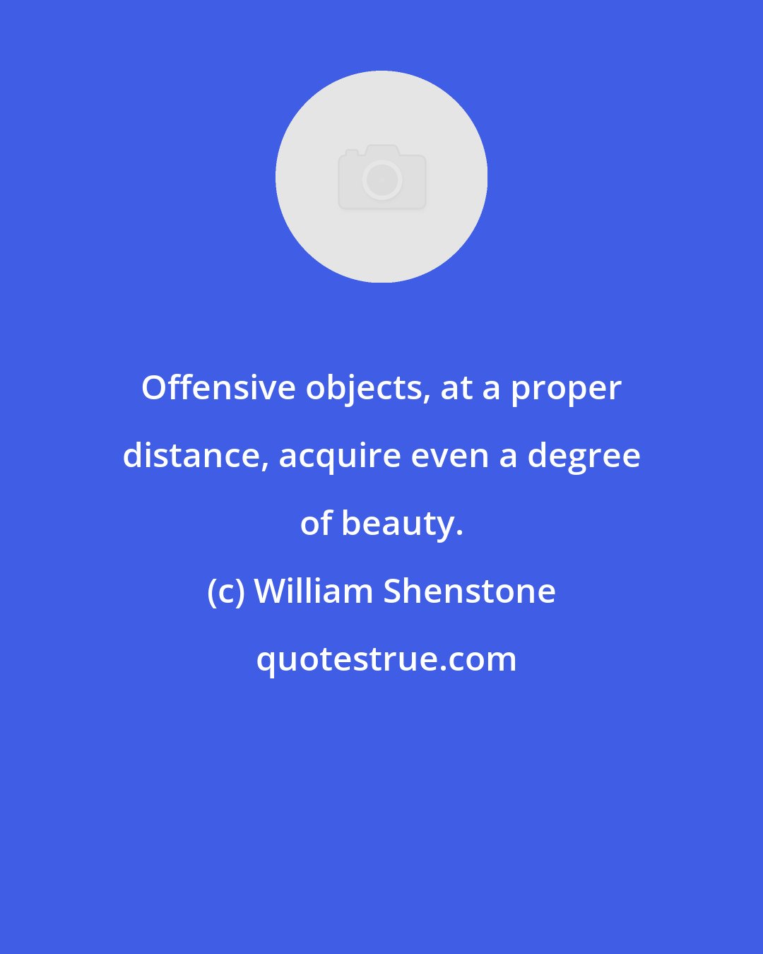 William Shenstone: Offensive objects, at a proper distance, acquire even a degree of beauty.
