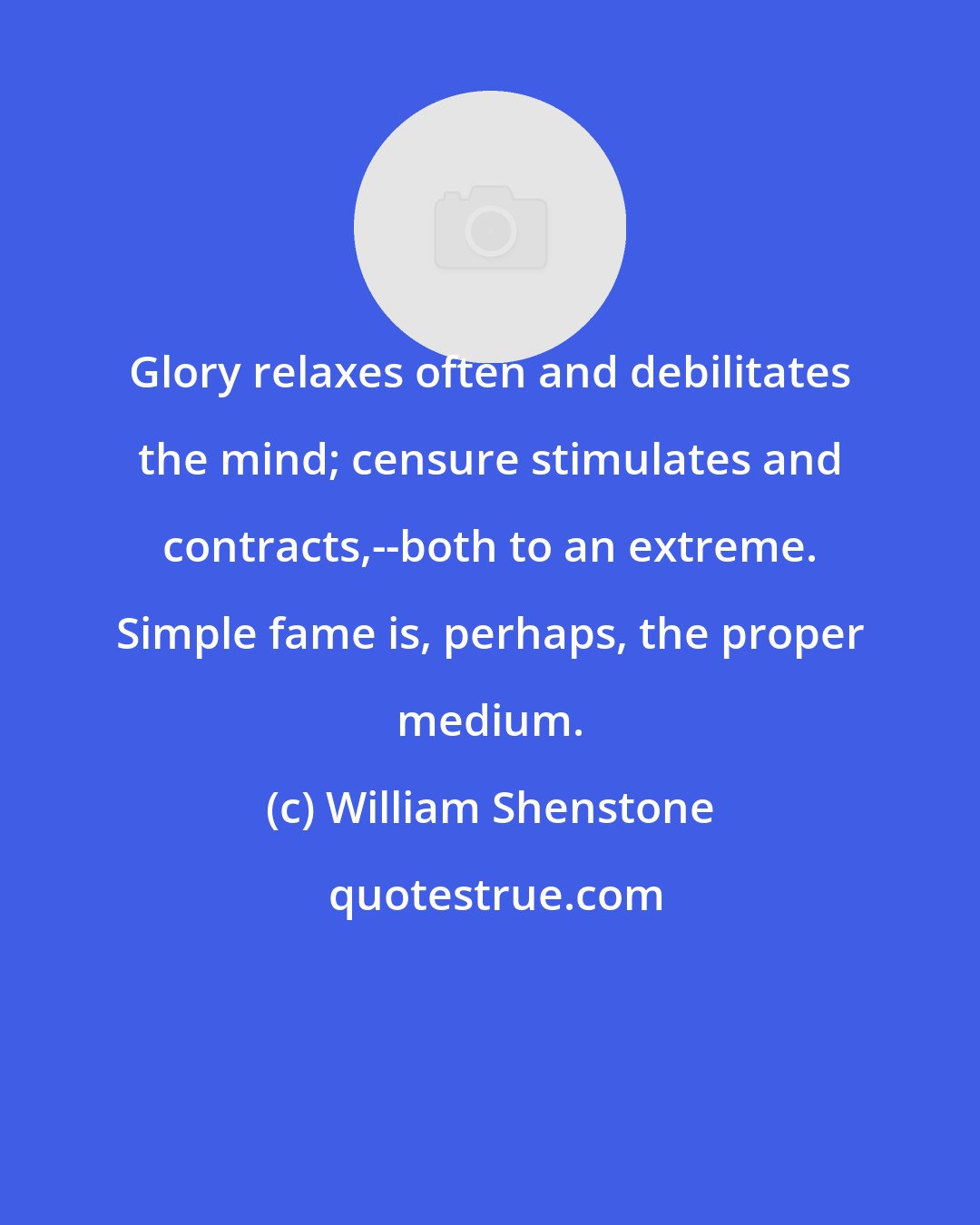 William Shenstone: Glory relaxes often and debilitates the mind; censure stimulates and contracts,--both to an extreme. Simple fame is, perhaps, the proper medium.