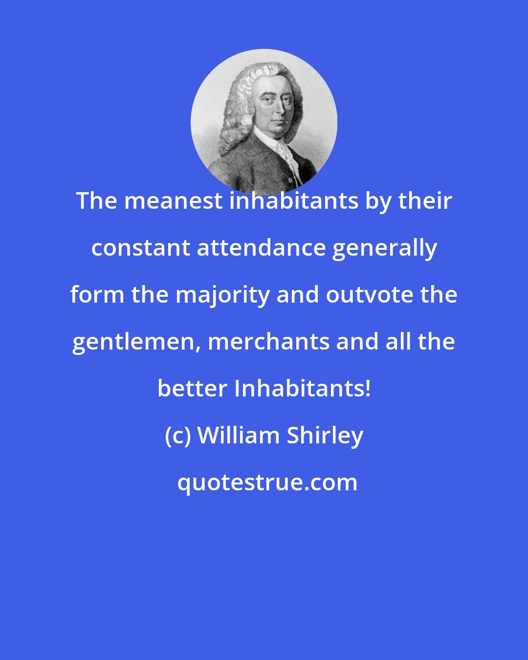 William Shirley: The meanest inhabitants by their constant attendance generally form the majority and outvote the gentlemen, merchants and all the better Inhabitants!