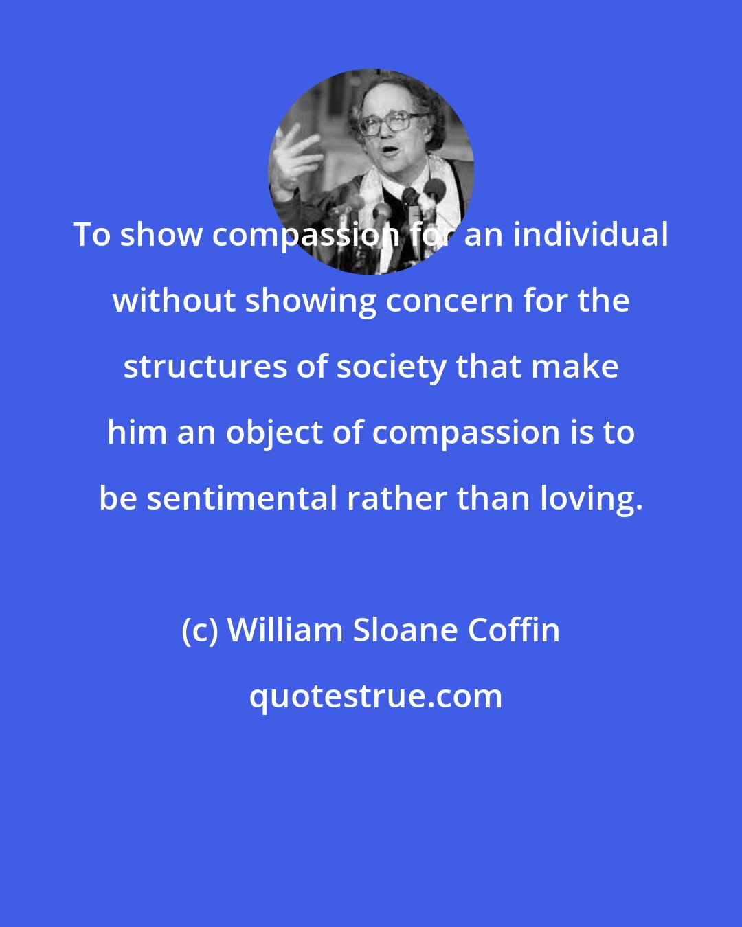 William Sloane Coffin: To show compassion for an individual without showing concern for the structures of society that make him an object of compassion is to be sentimental rather than loving.