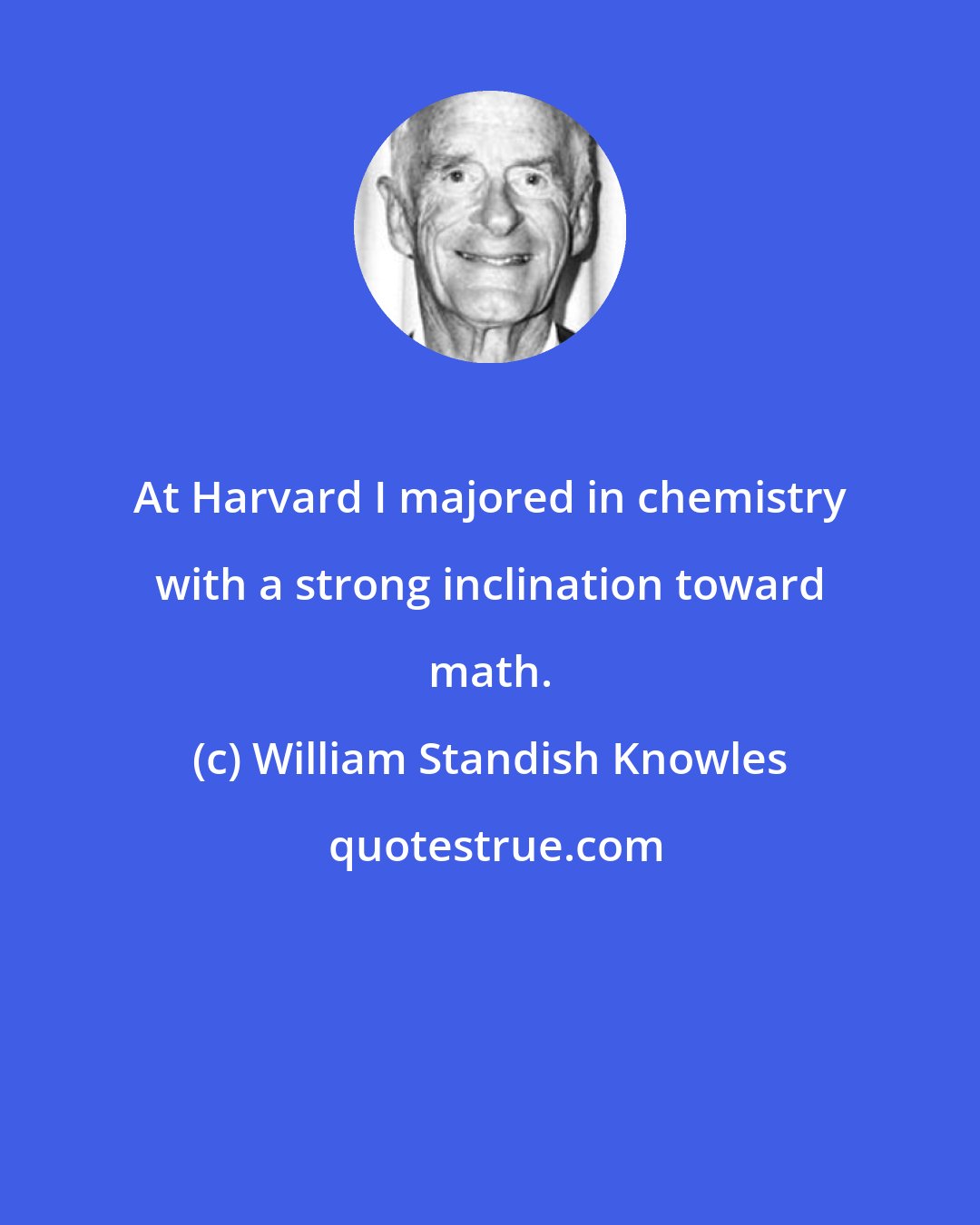 William Standish Knowles: At Harvard I majored in chemistry with a strong inclination toward math.