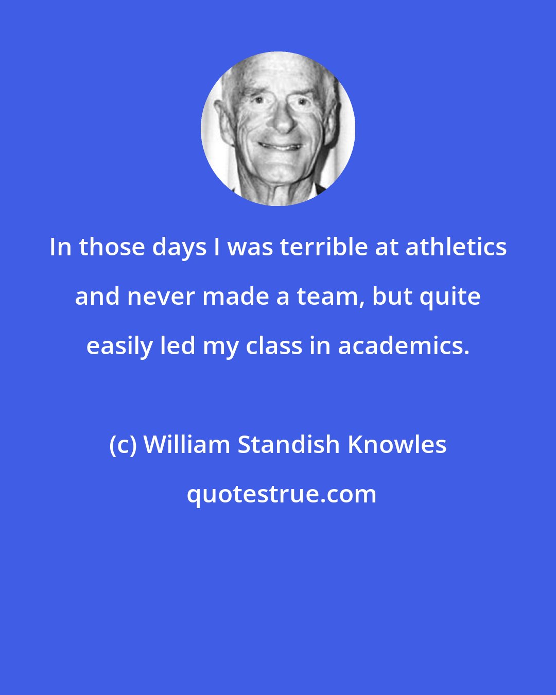 William Standish Knowles: In those days I was terrible at athletics and never made a team, but quite easily led my class in academics.