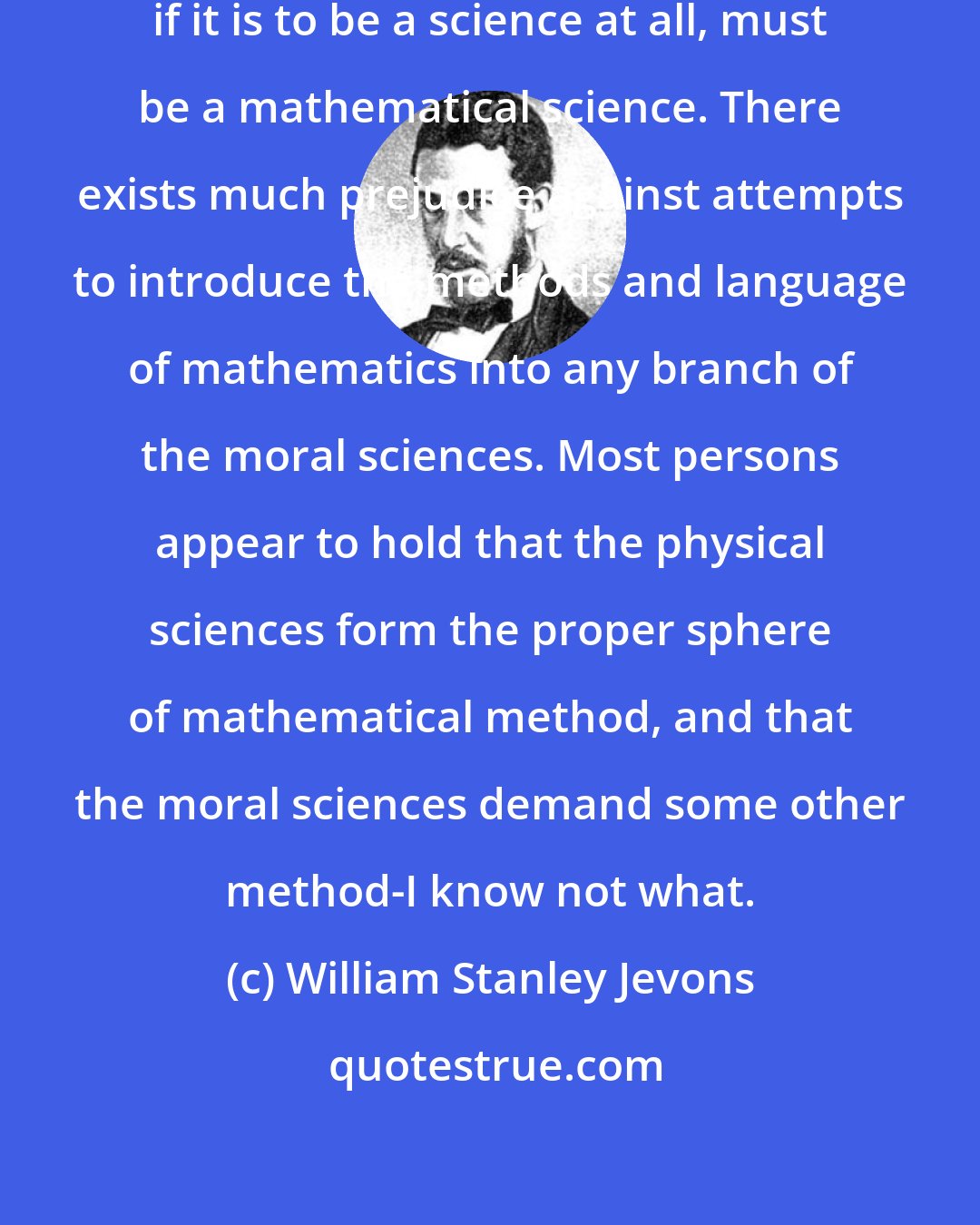 William Stanley Jevons: It seems perfectly clear that Economy, if it is to be a science at all, must be a mathematical science. There exists much prejudice against attempts to introduce the methods and language of mathematics into any branch of the moral sciences. Most persons appear to hold that the physical sciences form the proper sphere of mathematical method, and that the moral sciences demand some other method-I know not what.