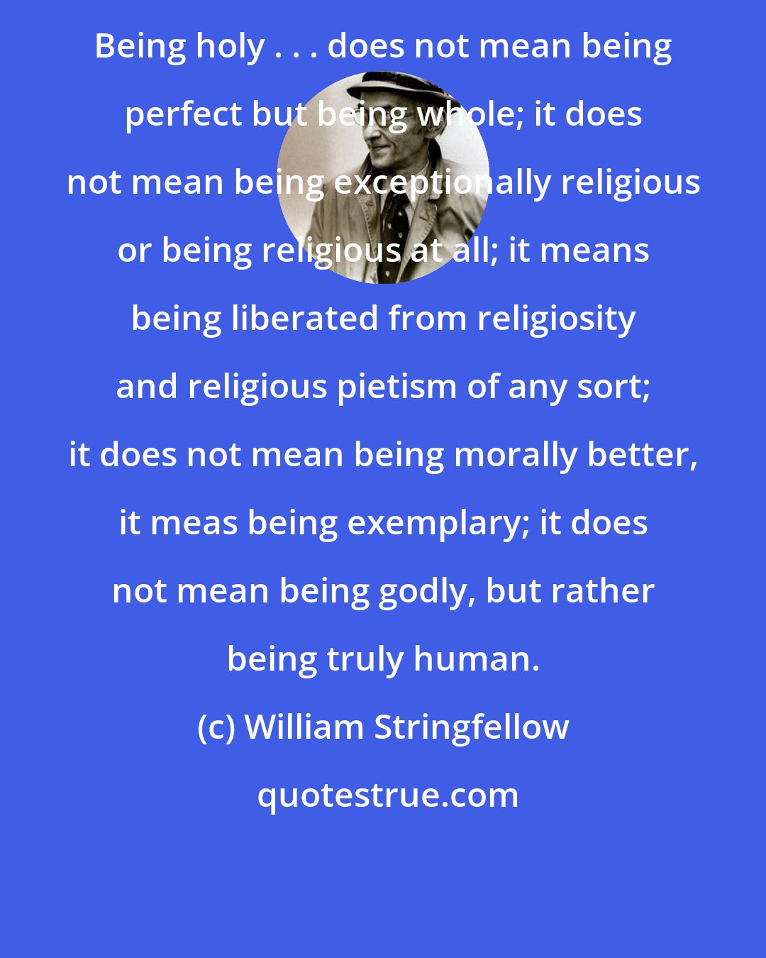 William Stringfellow: Being holy . . . does not mean being perfect but being whole; it does not mean being exceptionally religious or being religious at all; it means being liberated from religiosity and religious pietism of any sort; it does not mean being morally better, it meas being exemplary; it does not mean being godly, but rather being truly human.