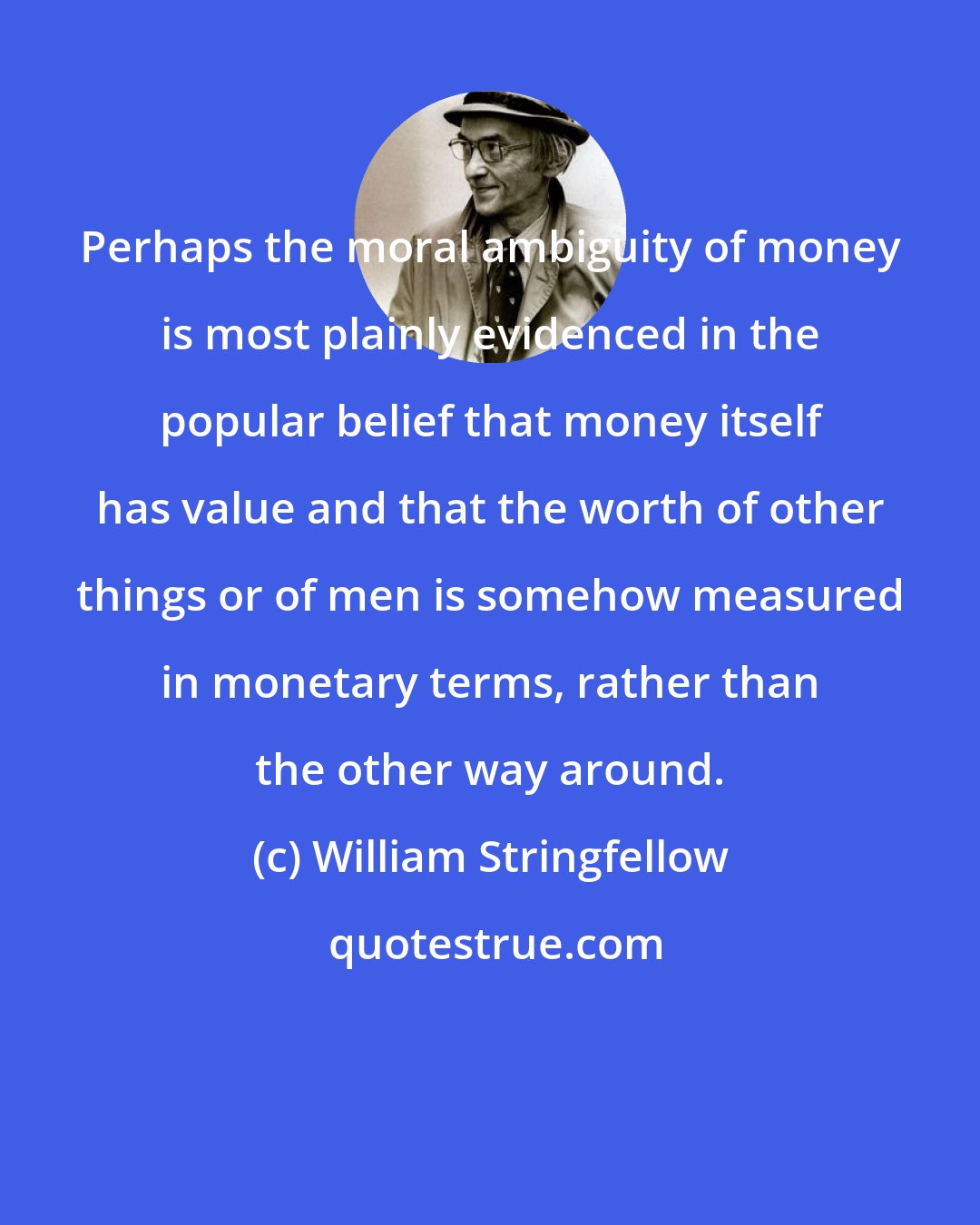 William Stringfellow: Perhaps the moral ambiguity of money is most plainly evidenced in the popular belief that money itself has value and that the worth of other things or of men is somehow measured in monetary terms, rather than the other way around.