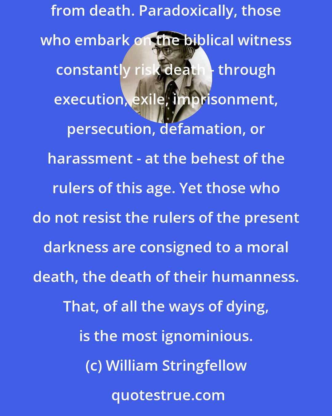 William Stringfellow: The biblical lifestyle is always a witness of resistance to the status quo in politics, economics, and all society. It is a witness of resurrection from death. Paradoxically, those who embark on the biblical witness constantly risk death - through execution, exile, imprisonment, persecution, defamation, or harassment - at the behest of the rulers of this age. Yet those who do not resist the rulers of the present darkness are consigned to a moral death, the death of their humanness. That, of all the ways of dying, is the most ignominious.