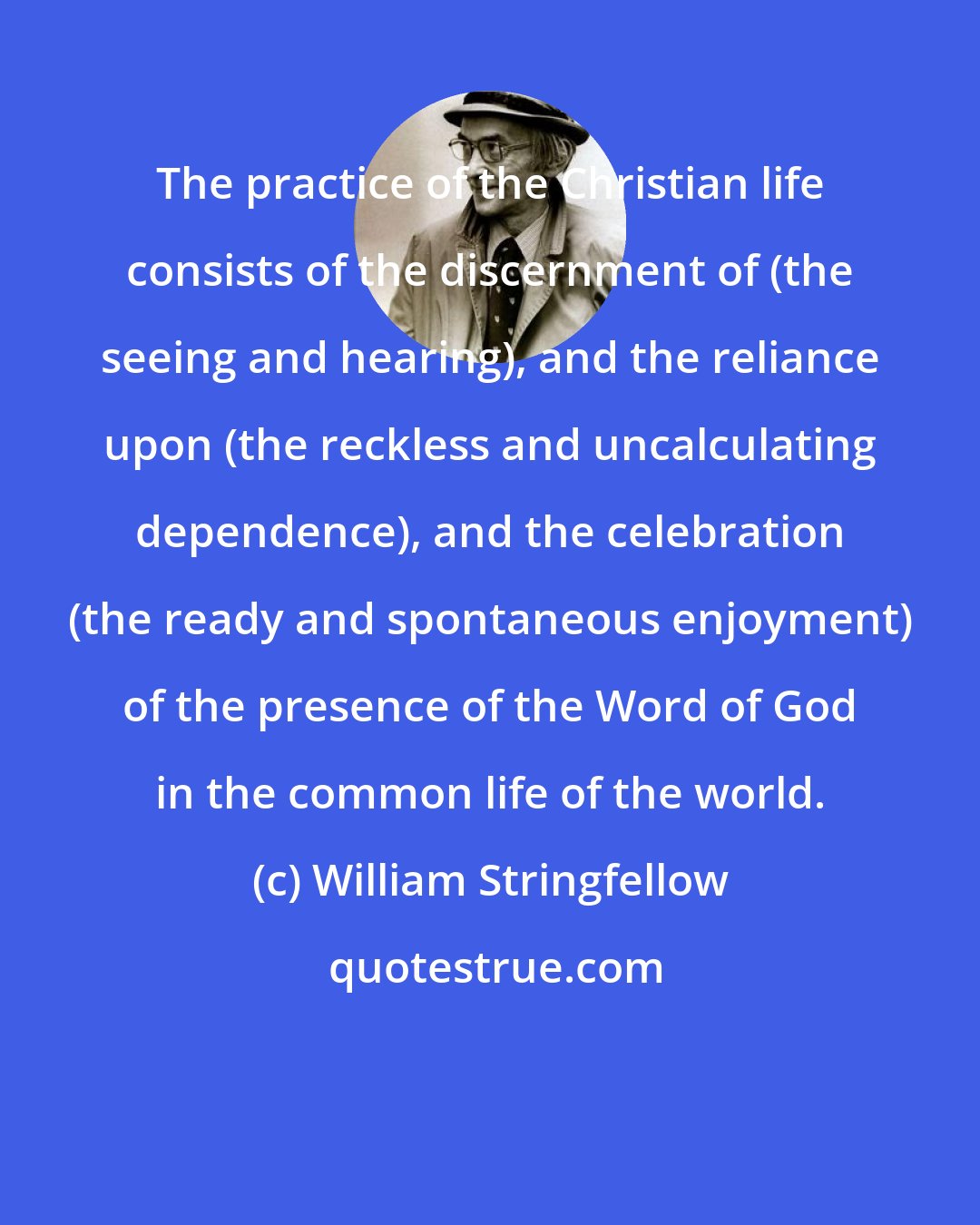 William Stringfellow: The practice of the Christian life consists of the discernment of (the seeing and hearing), and the reliance upon (the reckless and uncalculating dependence), and the celebration (the ready and spontaneous enjoyment) of the presence of the Word of God in the common life of the world.