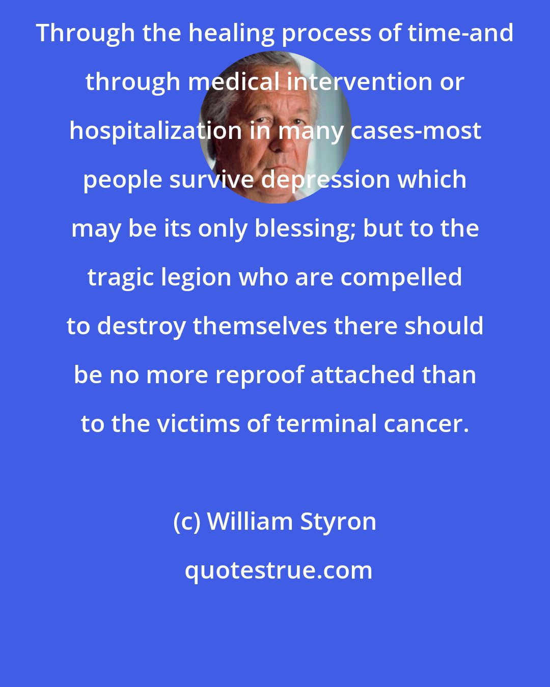 William Styron: Through the healing process of time-and through medical intervention or hospitalization in many cases-most people survive depression which may be its only blessing; but to the tragic legion who are compelled to destroy themselves there should be no more reproof attached than to the victims of terminal cancer.