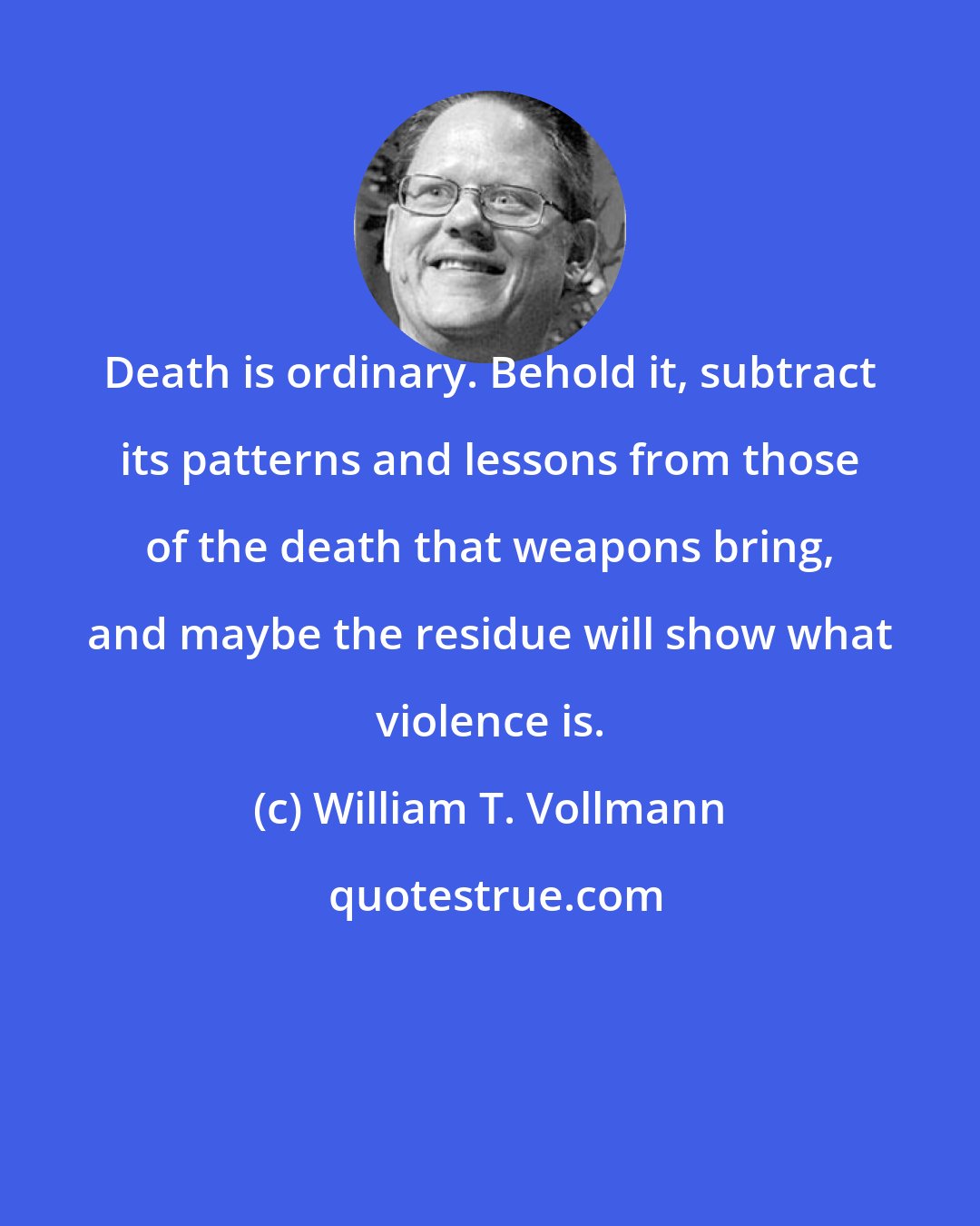 William T. Vollmann: Death is ordinary. Behold it, subtract its patterns and lessons from those of the death that weapons bring, and maybe the residue will show what violence is.