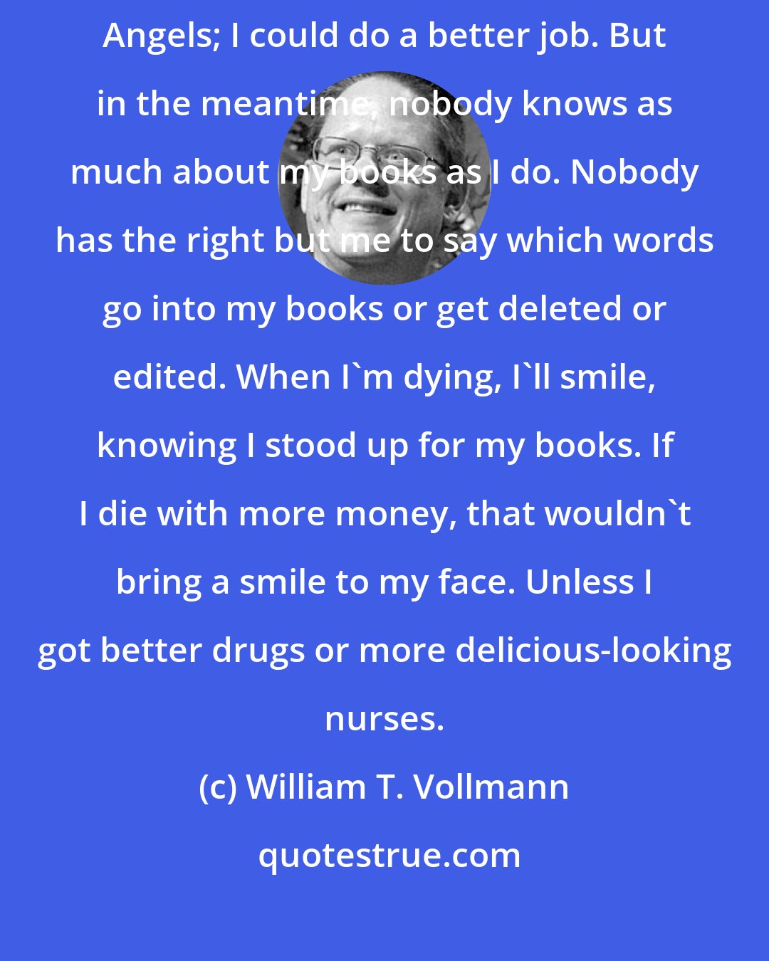 William T. Vollmann: I wish I could go back and rewrite my first book, You Bright and Risen Angels; I could do a better job. But in the meantime, nobody knows as much about my books as I do. Nobody has the right but me to say which words go into my books or get deleted or edited. When I'm dying, I'll smile, knowing I stood up for my books. If I die with more money, that wouldn't bring a smile to my face. Unless I got better drugs or more delicious-looking nurses.